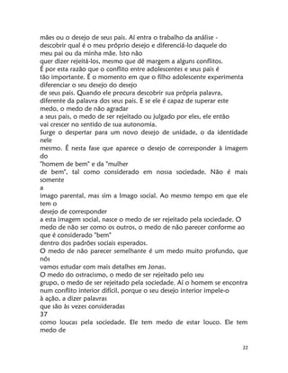 22
mães ou o desejo de seus pais. Aí entra o trabalho da análise -
descobrir qual é o meu próprio desejo e diferenciá-lo daquele do
meu pai ou da minha mãe. Isto não
quer dizer rejeitá-los, mesmo que dê margem a alguns conflitos.
É por esta razão que o conflito entre adolescentes e seus pais é
tão importante. É o momento em que o filho adolescente experimenta
diferenciar o seu desejo do desejo
de seus pais. Quando ele procura descobrir sua própria palavra,
diferente da palavra dos seus pais. E se ele é capaz de superar este
medo, o medo de não agradar
a seus pais, o medo de ser rejeitado ou julgado por eles, ele então
vai crescer no sentido de sua autonomia.
Surge o despertar para um novo desejo de unidade, o da identidade
nele
mesmo. É nesta fase que aparece o desejo de corresponder à imagem
do
"homem de bem" e da "mulher
de bem", tal como considerado em nossa sociedade. Não é mais
somente
a
imago parental, mas sim a Imago social. Ao mesmo tempo em que ele
tem o
desejo de corresponder
a esta imagem social, nasce o medo de ser rejeitado pela sociedade. O
medo de não ser como os outros, o medo de não parecer conforme ao
que é considerado "bem"
dentro dos padrões sociais esperados.
O medo de não parecer semelhante é um medo muito profundo, que
nós
vamos estudar com mais detalhes em Jonas.
O medo do ostracismo, o medo de ser rejeitado pelo seu
grupo, o medo de ser rejeitado pela sociedade. Aí o homem se encontra
num conflito interior difícil, porque o seu desejo interior impele-o
à ação, a dizer palavras
que são às vezes consideradas
37
como loucas pela sociedade. Ele tem medo de estar louco. Ele tem
medo de
 