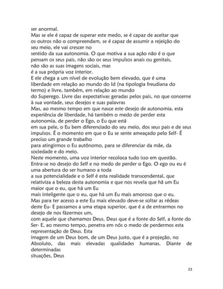 23
ser anormal.
Mas se ele é capaz de superar este medo, se é capaz de aceitar que
os outros não o compreendam, se é capaz de assumir a rejeição do
seu meio, ele vai crescer no
sentido da sua autonomia. O que motiva a sua ação não é o que
pensam os seus pais, não são os seus impulsos anais ou genitais,
não são as suas imagens sociais, mas
é a sua própria voz interior.
E ele chega a um nível de evolução bem elevado, que é uma
liberdade em relação ao mundo do Id (na tipologia freudiana do
termo) e livre, também, em relação ao mundo
do Superego. Livre das expectativas geradas pelos pais, no que concerne
à sua vontade, seus desejos e suas palavras
Mas, ao mesmo tempo em que nasce este desejo de autonomia, esta
experiência de liberdade, há também o medo de perder esta
autonomia, de perder o Ego, o Eu que está
em sua pele, o Eu bem diferenciado do seu meio, dos seus pais e de seus
impulsos. É o momento em que o Eu se sente ameaçado pelo Self- É
preciso um grande trabalho
para atingirmos o Eu autônomo, para se diferenciar da mãe, da
sociedade e do meio.
Neste momento, uma voz interior recoloca tudo isso em questão.
Entra-se no desejo do Self e no medo de perder o Ego. O ego ou eu é
uma abertura do ser humano a toda
a sua potencialidade e o Self é esta realidade transcendental, que
relativiza a beleza desta autonomia e que nos revela que hã um Eu
maior que o eu, que há um Eu
mais inteligente que o eu, que há um Eu mais amoroso que o eu.
Mas para ter acesso a este Eu mais elevado deve-se soltar as rédeas
deste Eu- E passamos a uma etapa superior, que é a de entrarmos no
desejo de nos fàzermos um,
com aquele que chamamos Deus. Deus que é a fonte do Self, a fonte do
Ser- E, ao mesmo tempo, penetra em nós o medo de perdermos esta
representação de Deus. Esta
ímagem de um Deus bom, de um Deus justo, que é a projeção, no
Absoluto, das mais elevadas qualidades humanas. Diante de
determinadas
situações, Deus
 