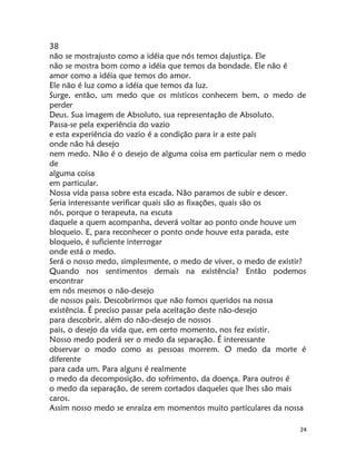 24
38
não se mostrajusto como a idéia que nós temos dajustiça. Ele
não se mostra bom como a idéia que temos da bondade. Ele não é
amor como a idéia que temos do amor.
Ele não é luz como a idéia que temos da luz.
Surge, então, um medo que os místicos conhecem bem, o medo de
perder
Deus. Sua imagem de Absoluto, sua representação de Absoluto.
Passa-se pela experiência do vazio
e esta experiência do vazio é a condição para ir a este país
onde não há desejo
nem medo. Não é o desejo de alguma coisa em particular nem o medo
de
alguma coisa
em particular.
Nossa vida passa sobre esta escada. Não paramos de subir e descer.
Seria interessante verificar quais são as fixações, quais são os
nós, porque o terapeuta, na escuta
daquele a quem acompanha, deverá voltar ao ponto onde houve um
bloqueio. E, para reconhecer o ponto onde houve esta parada, este
bloqueio, é suficiente interrogar
onde está o medo.
Será o nosso medo, simplesmente, o medo de viver, o medo de existir?
Quando nos sentimentos demais na existência? Então podemos
encontrar
em nós mesmos o não-desejo
de nossos pais. Descobrirmos que não fomos queridos na nossa
existência. É preciso passar pela aceitação deste não-desejo
para descobrir, além do não-desejo de nossos
pais, o desejo da vida que, em certo momento, nos fez existir.
Nosso medo poderá ser o medo da separação. É interessante
observar o modo como as pessoas morrem. O medo da morte é
diferente
para cada um. Para alguns é realmente
o medo da decomposição, do sofrimento, da doença. Para outros é
o medo da separação, de serem cortados daqueles que lhes são mais
caros.
Assim nosso medo se enraíza em momentos muito particulares da nossa
 