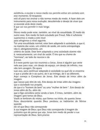 25
existência, e escutar o nosso medo nos permite entrar em contato com
esse momento. O terapeuta
está ali para nos ensinar a não termos medo do medo. A fazer dele um
instrumento para nossa evolução, descobrindo o desejo de viver que
se esconde atrás deste medo.
E que vai nos permitir ir mais longe.
39
Nosso medo pode estar, também, ao nível da sexualidade. O medo do
outro sexo. Este medo foi bem estudado por Freud. Não é suficiente
superarmos o medo a este nível
para atingirmos o nível seguinte.
Ter uma sexualidade normal, estar bem adaptado à sociedade, o que é,
na maioria das vezes, um critério de saúde, em outra antropologia
não é, obrigatoriamente, um
critério de saúde. Estar bem adaptado a uma sociedade doente não
é, necessariamente, um sinal de saúde. É isto que eu chamo de
"normose", ao lado da neurose e da
psicose.
E é neste ponto que nos reunimos a Jonas. Jonas é alguém que sente
nele asas para voar, um desejo de espaço, um desejo de infinito, mas
não tem coragem. Ele apara
suas asas, para continuar adaptado à sociedade na qual ele se encontra
e que o proíbe de ir ao outro, de ir ao inimigo, de ir ao diferente.
Aqui começa o Complexo de Jonas. Este desejo de irmos além da
imagem
que nossos pais têm de nós. Este desejo de irmos alêm das imagens
que a sociedade nos propõe,
da que é o "homem de bem" ou uma "mulher de bem ". Este desejo de
irmos além do Eu, além do
que o Ego considera como sendo o bem. E irmos, também, além da
imagem qere temos de Deus.
Vocês se lembram do relato, que líamos no início, do quanto Jonas
ficou descontente quando Deus perdoou os habitantes de Nínive
quando
ele vê que Deus não corresponde
à sua imagem de Deus; que Deus não corresponde à imagem do
justiceiro que ele pensa que seja. Jonas tem medo de perder a sua
representação de Deus. Será preciso
 