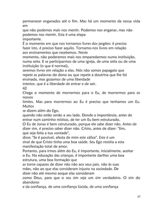 27
permanecer enganados até o fim. Mas há um momento da nossa vida
em
que não podemos mais nos mentir. Podemos nos enganar, mas não
podemos nos mentir. Esta é uma etapa
importante.
É o momento em que nos tornamos livres dos jargões: ê preciso
fazer isto, é preciso fazer aquilo. Tornamo-nos livres em relação
aos ensinamentos que recebemos. Neste
momento, não poderemos mais nos emparedarmos numa instituição,
numa seita. E se participarmos de uma igreja, de uma seita ou de uma
instituição (o que é normal),
seremos livres em relação a elas. Nós não somos papagaio que
repete as palavras do dono ou que repete a doutrina que lhe foi
ensinada, mas gozamos de uma liberdade
interior, que é a liberdade de entrar e de sair.
42
Chega o momento de morrermos para o Eu, de morrermos para os
nossos
limites. Mas para morrermos ao Eu é preciso que tenhamos um Eu.
Muitos
se dizem além do Ego,
quando não estão senão a seu lado. Donde a importância, antes de
entrar num caminho místico, de ter um Eu bem estruturado.
O Eu de Jonas é bem cstruturado, porque ele sabe dizer não. Antes de
dizer sim, é preciso saber dizer não. Cristo, antes de dizer: "Sim,
que seja feita a tua vontade",
disse: "Se é possível, afasta de mim este cálice". Este é um
sinal de que Cristo tinha uma boa saúde. Seu Ego resistia a esta
manifestação total de amor.
Portanto, para irmos além do Eu, é importante, inicialmente, aceitar
o Eu. Na educação das crianças, é importante darlhes uma boa
estrutura, uma boa formação que
as torne capazes de dizer não não aos seus pais, não às suas
mães, não ao que elas consideram injusto na sociedade. De
dizer não até mesmo aoque elas consideram
como Deus, para que o seu sim seja um sim verdadeiro. O sim do
abandono
e da confiança, de uma confiança lúcida, de uma confiança
 