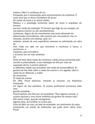 28
madura. Não é a confiança de um
brinquedo que é manipulado pelos acontecimentos da existência. É
neste nível que se situa o Complexo de Jonas.
Os medos de Jonas e os nossos medos
Maslow e a psicologia humanista fazem de Jonas o arquétipo do
homem
que tem medo da realização. O homem que foge da sua vocação, da
sua palavra exterior ou dos acontecimentos
numinosos. Alguns de nós encontramos esta outra dimensão em
detenninadas circunstâncias, não somente por uma palavra, mas na
natureza, durante uma doença, após um
acidente, através de uma experiência amorosa ou admirando um obra
de
arte. Cada um sabe em que momento o numinoso o tocou, o
questionou, o
inquietou, para convidá-lo
a se tornar um ser mais autêntico.
43
Antes de falar deste medo do numinoso e desta recusa provocada pelo
convite à profundidade, a esta realização do Self por meio da
superação do Eu, é preciso observar
os diferentes medos que precedem este medo da transcendência. Eu
gostaria de lhes falar sobre o medo do sucesso e, em seguida, sobre o
medo de ser diferente, o medo
do ostracismo.
O medo do sucesso
Em 1915, Freud observou, tratando as neuroses, um fenômeno
inesperado
em alguns de seus pacientes. O sucesso profissional provocava neles
uma
grande ansiedade.
Freud explicou este fato por um postulado: "Para algumas pessoas, o
sucesso equivale a uma morte simbólica do genitor do mesmo sexo".
Nós temos medo, quando conseguimos
alguma coisa, de humilhar os nossos pais.
Uma tal idéia vai criar, ao lado da ansiedade, um sentimento de culpa,
produzindo um estado de melancolia que pode durar vários anos.
Freud
 