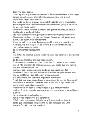 29
deserevia estas pessoas
como aquelas a quem o sucesso destrói. Pelo medo de fazer melhor que
os seus pais, de vencer onde eles não conseguiram, seja a nível
profissional, seja a nível afetivo.
Este medo existe em crianças mas, mais freqüentemente, em adultos.
Adultos que não se permitem ser felizes como casais, porque na união
de seus pais havia muito
sofrimento. Ou se sentirem culpados por ganhar dinheiro, se em sua
família não se ganha dinheiro.
Isto pode parecer curioso, porque nós sempre desejamos que nossos
filhos sejam melhores do que nós fomos. É o que os pais geralmente
dizem. Eles dizem. Mas nem sempre
dizem de todo o coração. Porque se um filho se torna mais rico ou
mais feliz, ele lhes escapa, sai da família. E inconscientemente (e
claro, nós estamos na esfera
do inconsciente) eles seguram
44
seus filhos no mesmo estado social em que eles pararam e no mesmo
estado
de dificuldade afetiva em que eles pararam.
Enquanto o sucesso fica ao nível do sonho, do desejo, a neurose do
sucesso não se manifesta necessariamente. Mas desde que este sucesso
se torna uma realidade, por
exemplo, após uma promoção, pode ser que aquele que foi
beneficiado não o suporte. Talvez vocês conheçam pessoas com este
tipo de problema - que obtiveram uma promoção
e, curiosamente, em vez de se alegrarem, adoeceram.
Freud dirá que as pessoas adoecem, porque um de seus sonhos, o mais
profundo e duradouro, se realiza. Não é raro que o Ego tolere um
sonho como inofensivo, enquanto
sua existência for apenas uma projeção e que pareça nunca se
realizar. É como quando sonhamos ter um homem ou uma mulher, e,
quando
ele ou ela estão lá, nós achamos
nosso sonho improvável e os ignoramos.
O Self pode, entretanto, defender-se arduamente desta situação,
desde que a realização se aproxime e a concretização seja uma
ameaça. Eu creio que este estudo é
 