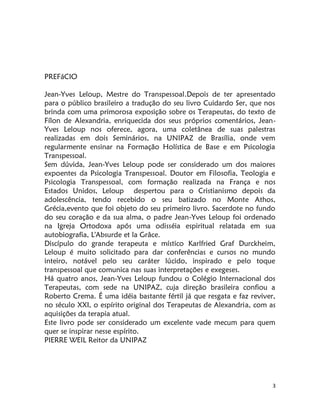 3
PREFáCIO
Jean-Yves Leloup, Mestre do Transpessoal.Depois de ter apresentado
para o público brasileiro a tradução do seu livro Cuidardo Ser, que nos
brinda com uma primorosa exposição sobre os Terapeutas, do texto de
Fílon de Alexandria, enriquecida dos seus próprios comentários, Jean-
Yves Leloup nos oferece, agora, uma coletânea de suas palestras
realizadas em dois Seminários, na UNIPAZ de Brasília, onde vem
regularmente ensinar na Formação Holística de Base e em Psicologia
Transpessoal.
Sem dúvida, Jean-Yves Leloup pode ser considerado um dos maiores
expoentes da Psicologia Transpessoal. Doutor em Filosofia, Teologia e
Psicologia Transpessoal, com formação realizada na França e nos
Estados Unidos, Leloup despertou para o Cristianismo depois da
adolescência, tendo recebido o seu batizado no Monte Athos,
Grécia,evento que foi objeto do seu primeiro livro. Sacerdote no fundo
do seu coração e da sua alma, o padre Jean-Yves Leloup foi ordenado
na Igreja Ortodoxa após uma odisséia espiritual relatada em sua
autobiografia, L'Absurde et la Grâce.
Discípulo do grande terapeuta e místico Karlfried Graf Durckheim,
Leloup é muito solicitado para dar conferências e cursos no mundo
inteiro, notável pelo seu caráter lúcido, inspirado e pelo toque
transpessoal que comunica nas suas interpretações e exegeses.
Há quatro anos, Jean-Yves Leloup fundou o Colégio Internacional dos
Terapeutas, com sede na UNIPAZ, cuja direção brasileira confiou a
Roberto Crema. É uma idéia bastante fértil já que resgata e faz reviver,
no século XXI, o espírito original dos Terapeutas de Alexandria, com as
aquisições da terapia atual.
Este livro pode ser considerado um excelente vade mecum para quem
quer se inspirar nesse espírito.
PIERRE WEIL Reitor da UNIPAZ
 