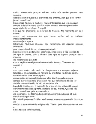 30
muito interessante porque existem entre nós muitas pessoas que
sonham,
que idealizam o sucesso, a plenitude. No entanto, por que estes sonhos
jamais se realizam?
Eu conheço homens e mulheres muito inteligentes que se organizam
sempre e de tal maneira que fracassam em seus exames quando têm
capacidade de vencê-los. Por quê?
É o que nós chamamos de neurose do fracasso. No momento em que
vamos
vencer, no momento em que nosso sonho vai se realizar,
inconscientemente
nos arranjamos para
falharmos. Podemos observar este mecanismo em algumas pessoas
como um
processo muito doloroso e incompreensível.
Neste contexto, poderíamos dizer que Jonas recusa a voz interior do
Ser que o chama, que o chama para que se supere, porque desta
maneira
ele superará seu pai. Esta
é uma explicação edipiana da neurose do fracasso. Tememos ter
sucesso e
45
suas repercussões, pelo medo de ultrapassarmos nossos pais, seja em
felicidade, em educação, em fortuna ou em status. Podemos, assim,
nos tornarmos uma ameaça para
nossos pais e sermos rejeitados por eles. Vocês percebem que é
sempre a presença desta criança em nós que tem medo de não ser
amada, que tem medo de não ser reconhecida.
Freud dá, igualmente, o exemplo de um professor universitário que
durante muitos anos aspirara à cátedra do seu mestre. Quando seu
sonho se realizou, pela aposentadoria
do seu mestre, ele foi invadido por uma depressão da qual só saiu
depois de longos anos.
Um psicólogo como Fenichel verá, como uma causa profunda do medo
de
vencer, o sentimento de indignidade. Temos, pois, de observar em nós
a
nossa relação com o sucesso.
 
