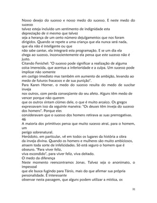 31
Nosso desejo do sucesso e nosso medo do sucesso. E neste medo do
sucesso
talvez esteja incluído um sentimento de indignidade esta
depreciação de si mesmo que talvez
seja a herança de um certo número dejulgamentos que nos foram
dirigidos. Quando se repete a uma criança que ela nunca será nada,
que ela não é inteligente ou que
não sabe cantar, ela integrará esta programação. E se um dia ela
chega ao sucesso, inconscientemente ela pensa que este sucesso não é
justo.
Citando Fenichel: "O sucesso pode significar a realização de alguma
coisa imerecida, que acentua a inferioridade e a culpa. Um sucesso pode
implicar não somente
em castigo imediato mas também em aumento de ambição, levando ao
medo de futuros fracassos e de sua punição".
Para Karen Horner, o medo do sucesso resulta do medo de suscitar
inveja
nos outros, com perda conseqüente do seu afeto. Alguns têm medo de
vencer porque não querem
que os outros sintam ciúmes dele, o que é muito arcaico. Os gregos
expressavam isso da seguinte maneira: "Os deuses têm inveja do sucesso
dos homens". Porque eles
consideravam que o sucesso dos homens retirava as suas prerrogativas.
46
A maioria dos primitivos pensa que muito sucesso atrai, para o homem,
um
perigo sobrenatural.
Heródoto, em particular, vê em todos os lugares da história a obra
da inveja divina. Quando os homens e mulheres são muito ambiciosos,
atraem toda sorte de infelicidades. Só está seguro o homem que é
obseuro. "Para viver feliz,
viva escondido", para viver feliz, viva deitado.
O medo da diferença
Neste momento reencontramos Jonas. Talvez seja o anonimato, o
impessoal
que ele busca fugindo para Társis, mais do que afirmar sua própria
personalidade. É interessante
observar nesta passagem, que alguns podem utilizar a mística, os
 