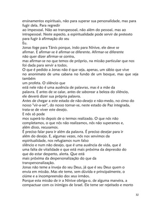 32
ensinamentos espirituais, não para superar sua personalidade, mas para
fugir dela. Para regredir
ao impessoal. Não ao transpessoal, não além do pessoal, mas ao
intrapessoal. Neste aspecto, a espiritualidade pode servir de pretexto
para fugir à afirmação do seu
Eu.
Jonas foge para Társis porque, indo para Nínive, ele deve se
afirmar. E afirmar-se é afirmar-se diferente. Afirmar-se diferente
não quer dizer afirmar-se contra,
mas afirmar-se no que temos de próprio, na missão particular que nos
foi dada para servir a todos.
O que é pedido a Jonas não é que seja, apenas, um sábio que vive
no anonimato de uma cabana no fundo de um bosque, mas que seja
também
um profeta. O silêncio que
está nele não é uma ausência de palavras, mas é a mãe da
palavra. E antes de se calar, antes de saborear a beleza do silêncio,
ele deverá dizer sua própria palavra.
Antes de chegar a este estado de não-desejo e não-medo, no cimo do
nosso "vir-a-ser", do nosso tornar-se, neste estado de Paz integrada,
trata-se de viver este desejo.
E nós só pode
mos superá-lo depois de o termos realizado. O que nós não
completamos, o que nós não realizamos, nós não superamos e,
além disso, recusamos.
É preciso falar para ir além da palavra. É preciso desejar para ir
além do desejo. E, algumas vezes, nós nos servimos da
espiritualidade, nos refugiamos num falso
silêncio e num não desejo, que é uma ausência de vida, que é
uma falta de vitalidade e que está mais próxima da depressão do
que do estar desperto, alerta. Que está
mais próxima da despersonalização do que da
transpersonalização.
Jonas não teme a inveja do seu Deus, já que é seu Deus quem o
envia em missão. Mas ele teme, sem dúvida e principalmente, o
ciúme e a incompreensão dos seus irmãos.
Porque esta missão de ir a Nínive obriga-o, de alguma maneira, a
compactuar com os inimigos de Israel. Ele teme ser rejeitado e morto
 