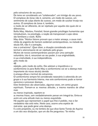 33
pelo ostracismo de seu povo.
Ele teme ser considerado um "colaborador", um inimigo do seu povo.
O complexo de Jonas não é, somente, um medo do sucesso, um
sentimento de culpa diante do sucesso, um medo de suscitar inveja nos
outros. O complexo de Jonas é, também,
o medo de ser diferente, de ser rejeitado por aqueles dos quais ele se
diferenciou.
Rollo May, Maslow, Fenichel, foram grandes psicólogos humanistas que
introduziram, na psicologia, a noção do transpessoal e cujas obras
são familiares a vocês. Rollo
May dizia: "Muitos fatores provam que a maior ameaça, a causa mais
nítida da angústia do homem ocidental contemporâneo, na metade do
século XX, não é a castração,
mas o ostracismo". Quer dizer, a situação considerada como
terrível e aterrorizante de ser rejeitado pelo grupo.
Muitos de nossos contemporâneos passam por uma castração
voluntária, isto é, renunciam ao seu poder, à sua originalidade,
à sua criatividade, à sua independência,
pelo medo da
48
rejeição, pelo medo do exílio. Eles adotam a impotência e o
conformismo (e para Rollo May o conformismo vai ser a doença mais
importante do nosso século) devido
à ameaça eficaz e terrível do ostracismo.
O conformismo sempre foi considerado necessário à sobrevida de um
grupo e à sua harmonia interna, mas este conformismo pode se tornar
opressivo e provocar doenças.
Estes fenômenos são observados, algumas vezes, em certos grupos
espirituais. Tomam-se as mesmas atitudes, a mesma maneira de olhar
mais
ou menos inspirada, repetem-se
as mesmas frases, sem verdadeiramente pensar em integrá-las. Entra-se
assim em uma atitude mais ou menos esquizóide.
Há aqueles que representam o papel que lhes é pedido, mas o Ser
verdadeiro não está neles. Neste caso, ocorre uma espécie de
mal-estar, que pode gerar uma doença.
E a este propósito, eu me lembro do que disse Santo Tomás de Aquino
a um dos seus discípulos, que um dia lhe perguntou: "Se minha
 