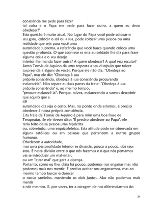 34
consciência me pede para fazer
tal coisa e o Papa me pede para fazer outra, a quem eu devo
obedecer?"
Esta questão é muito atual. No lugar do Papa você pode colocar o
seu guru, colocar o sol ou a lua, pode colocar uma pessoa ou uma
realidade que seja para você uma
autoridade suprema, a referência que você busca quando coloca uma
questão profunda. O que acontece se esta autoridade lhe diz para fazer
alguma coisa e o seu desejo
interior lhe manda fazer outra? A quem obedecer? A qual voz escutar?
Santo Tomás de Aquino dá uma resposta a seu discípulo que talvez
surpreenda a alguns de vocês. Porque ele não diz: "Obedeça ao
Papa", mas ele diz: "Obedeça à sua
própria consciência, obedeça à sua consciência procurando
esclarecêla". Não separe as duas partes da frase: "Obedeça à sua
própria consciência" e, ao mesmo tempo,
"procure esclarecê-la". Porque, talvez, esclarecendo-a vamos descobrir
que aquilo que a
49
autoridade diz seja o certo. Mas, no ponto onde estamos, é preciso
obedecer à nossa própria consciência.
Esta frase de Tomás de Aquino é para mim uma boa frase de
Terapeutas. Se ele tivesse dito: "É preciso obedecer ao Papa", ele
teria feito dessa pessoa uma hipócrita
ou, sobretudo, uma esquizofrênica. Esta atitude pode ser observada em
alguns católicos ou em pessoas que pertencem a outros grupos
humanos.
Obedecem à autoridade,
mas uma personalidade interior se dissocia, pouco a pouco, dos seus
atos. E nesta divisão entre o que nós fazemos e o que nós pensamos
vai se introduzir um mal-estar,
ou um "estar mal" que gera a doença.
Portanto, como eu lhes dizia há pouco, podemos nos enganar mas não
podemos mais nos mentir. É preciso aceitar nos enganarmos, mas ao
mesmo tempo buscar esclarecer
o nosso caminho, mantendo os dois juntos. Mas não podemos mais
mentir
a nós mesmos. E, por vezes, ter a coragem de nos diferenciarmos do
 