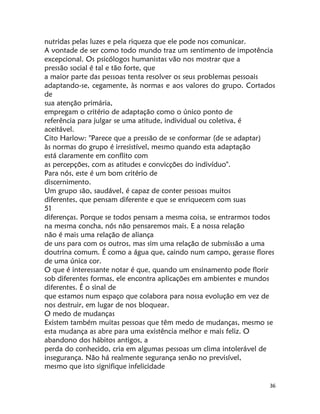 36
nutridas pelas luzes e pela riqueza que ele pode nos comunicar.
A vontade de ser como todo mundo traz um sentimento de impotência
excepcional. Os psicólogos humanistas vão nos mostrar que a
pressão social é tal e tão forte, que
a maior parte das pessoas tenta resolver os seus problemas pessoais
adaptando-se, cegamente, às normas e aos valores do grupo. Cortados
de
sua atenção primária,
empregam o critério de adaptação como o único ponto de
referência para julgar se uma atitude, individual ou coletiva, é
aceitável.
Cito Harlow: "Parece que a pressão de se conformar (de se adaptar)
às normas do grupo é irresistível, mesmo quando esta adaptação
está claramente em conflito com
as percepções, com as atitudes e convicções do indivíduo".
Para nós, este é um bom critério de
discernimento.
Um grupo são, saudável, é capaz de conter pessoas muitos
diferentes, que pensam diferente e que se enriquecem com suas
51
diferenças. Porque se todos pensam a mesma coisa, se entrarmos todos
na mesma concha, nós não pensaremos mais. E a nossa relação
não é mais uma relação de aliança
de uns para com os outros, mas sim uma relação de submissão a uma
doutrina comum. É como a água que, caindo num campo, gerasse flores
de uma única cor.
O que é interessante notar é que, quando um ensinamento pode florir
sob diferentes formas, ele encontra aplicações em ambientes e mundos
diferentes. É o sinal de
que estamos num espaço que colabora para nossa evolução em vez de
nos destruir, em lugar de nos bloquear.
O medo de mudanças
Existem também muitas pessoas que têm medo de mudanças, mesmo se
esta mudança as abre para uma existência melhor e mais feliz. O
abandono dos hábitos antigos, a
perda do conhecido, cria em algumas pessoas um clima intolerável de
insegurança. Não há realmente segurança senão no previsível,
mesmo que isto signifique infelicidade
 