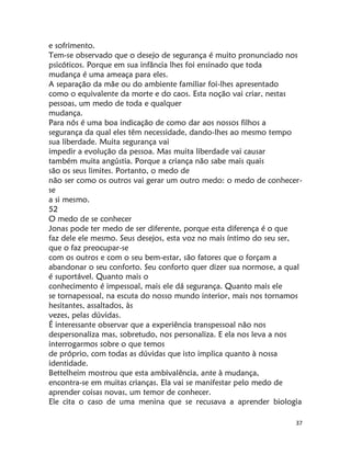 37
e sofrimento.
Tem-se observado que o desejo de segurança é muito pronunciado nos
psicóticos. Porque em sua infãncia lhes foi ensinado que toda
mudança é uma ameaça para eles.
A separação da mãe ou do ambiente familiar foi-lhes apresentado
como o equivalente da morte e do caos. Esta noção vai criar, nestas
pessoas, um medo de toda e qualquer
mudança.
Para nós é uma boa indicação de como dar aos nossos filhos a
segurança da qual eles têm necessidade, dando-lhes ao mesmo tempo
sua liberdade. Muita segurança vai
impedir a evolução da pessoa. Mas muita liberdade vai causar
também muita angústia. Porque a criança não sabe mais quais
são os seus limites. Portanto, o medo de
não ser como os outros vai gerar um outro medo: o medo de conhecer-
se
a si mesmo.
52
O medo de se conhecer
Jonas pode ter medo de ser diferente, porque esta diferença é o que
faz dele ele mesmo. Seus desejos, esta voz no mais íntimo do seu ser,
que o faz preocupar-se
com os outros e com o seu bem-estar, são fatores que o forçam a
abandonar o seu conforto. Seu conforto quer dizer sua normose, a qual
é suportável. Quanto mais o
conhecimento é impessoal, mais ele dá segurança. Quanto mais ele
se tornapessoal, na escuta do nosso mundo interior, mais nos tornamos
hesitantes, assaltados, às
vezes, pelas dúvidas.
É interessante observar que a experiência transpessoal não nos
despersonaliza mas, sobretudo, nos personaliza. E ela nos leva a nos
interrogarmos sobre o que temos
de próprio, com todas as dúvidas que isto implica quanto à nossa
identidade.
Bettelheim mostrou que esta ambivalência, ante à mudança,
encontra-se em muitas crianças. Ela vai se manifestar pelo medo de
aprender coisas novas, um temor de conhecer.
Ele cita o caso de uma menina que se recusava a aprender biologia
 