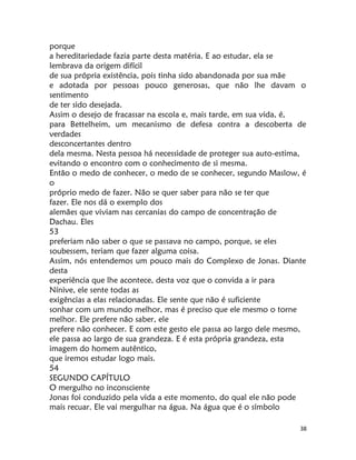 38
porque
a hereditariedade fazia parte desta matéria. E ao estudar, ela se
lembrava da origem difícil
de sua própria existência, pois tinha sido abandonada por sua mãe
e adotada por pessoas pouco generosas, que não lhe davam o
sentimento
de ter sido desejada.
Assim o desejo de fracassar na escola e, mais tarde, em sua vida, é,
para Bettelheim, um mecanismo de defesa contra a descoberta de
verdades
desconcertantes dentro
dela mesma. Nesta pessoa há necessidade de proteger sua auto-estima,
evitando o encontro com o conhecimento de si mesma.
Então o medo de conhecer, o medo de se conhecer, segundo Maslow, é
o
próprio medo de fazer. Não se quer saber para não se ter que
fazer. Ele nos dá o exemplo dos
alemães que viviam nas cercanias do campo de concentração de
Dachau. Eles
53
preferiam não saber o que se passava no campo, porque, se eles
soubessem, teriam que fazer alguma coisa.
Assim, nós entendemos um pouco mais do Complexo de Jonas. Diante
desta
experiência que lhe acontece, desta voz que o convida a ir para
Nínive, ele sente todas as
exigências a elas relacionadas. Ele sente que não é suficiente
sonhar com um mundo melhor, mas é preciso que ele mesmo o torne
melhor. Ele prefere não saber, ele
prefere não conhecer. E com este gesto ele passa ao largo dele mesmo,
ele passa ao largo de sua grandeza. E é esta própria grandeza, esta
imagem do homem autêntico,
que iremos estudar logo mais.
54
SEGUNDO CAPÍTULO
O mergulho no inconsciente
Jonas foi conduzido pela vida a este momento, do qual ele não pode
mais recuar. Ele vai mergulhar na água. Na água que é o símbolo
 