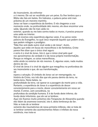 39
do inconsciente, do enfrentar
a si mesmo. Ele vai ser recolhido por um peixe. Eu lhes lembro que a
Bíblia não fala em baleia. Em hebraico, a palavra peixe está mais
próxima de um monstro marinho.
Jonas vai fazer a experiência da Sombra. E nós chegamos a esse
momento onde, na profundidade delc mesmo, ele deve encontrar uma
saída. Quando não há mais saída no
exterior, quando eu me bato contra todos os muros, é preciso procurar
uma saída no interior.
Nós já vivemos esta experiência algumas vezes. E eu penso nesta
palavra do Evangelho, na qual Jesus responde àqueles que pedem sinais,
que pedem milagres e prodígios:
"Não lhes será dado outro sinal senão o de Jonas". Assim,
àqueles que estão em busca do maravilhoso e do fantástico, Cristo
parece lhes dizer que o único sinal seguro
e certo é o sinal de Jonas. Isto é, que o único sinal pelo qual
nos aproximamos da verdade é o da nossa própria transformaÇão.
Porque os milagres, as coisas maravilhosas,
estão ainda no exterior de nós mesmos. E, algumas vezes, nada mudou
dentro de nós.
O sinal de Jonas é o sinal de alguém que mergulhou na profundeza do
seu inconsciente e que, de sua transformação,
55
espera a salvação. O símbolo de Jonas vai ser reempregado, na
história de Cristo, nos três dias que ele passou dentro da terra, na
baleia-terra. Nesta baleia, na
profundidade da terra, vai operar-se a passagem da morte para a vida.
Portanto, a experiência de Jonas é a experiência de descer
conscientemente para a morte, descer conscientemente em nosso ser
mortal. É entrar, com consciência, na
profundeza da condição humana. E é do fundo deste inferno, do
fundo deste infortúnio, que ele vai se lembrar.
Aqui nós ficamos muito próximos dos Terapeutas de Alexandria quando
eles falam da anamnese essencial, isto é, desta lembrança do Ser.
Não se trata de se lembrar
somente dos traumatismos de nossa primeira infância, não se trata de
se lembrar somente dos acontecimentos felizes e infelizes da nossa
existência, mas trata-se
 