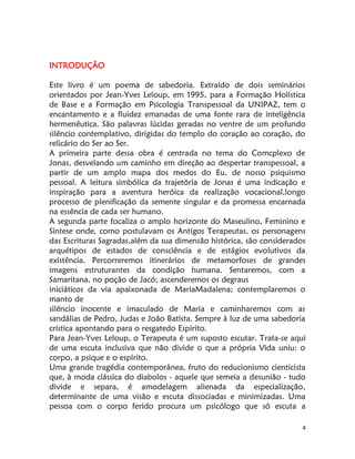 4
INTRODUÇÃO
Este livro é um poema de sabedoria. Extraído de dois seminários
orientados por Jean-Yves Leloup, em 1995, para a Formação Holística
de Base e a Formação em Psicologia Transpessoal da UNIPAZ, tem o
encantamento e a fluidez emanadas de uma fonte rara de inteligência
hermenêutica. São palavras lúcidas geradas no ventre de um profundo
silêncio contemplativo, dirigidas do templo do coração ao coração, do
relicário do Ser ao Ser.
A primeira parte dessa obra é centrada no tema do Comcplexo de
Jonas, desvelando um caminho em direção ao despertar transpessoal, a
partir de um amplo mapa dos medos do Eu, de nosso psiquismo
pessoal. A leitura simbólica da trajetória de Jonas é uma indicação e
inspiração para a aventura heróica da realização vocacional,longo
processo de plenificação da semente singular e da promessa encarnada
na essência de cada ser humano.
A segunda parte focaliza o amplo horizonte do Maseulino, Feminino e
Síntese onde, como postulavam os Antigos Terapeutas, os personagens
das Escrituras Sagradas,além da sua dimensão histórica, são considerados
arquétipos de estados de consciência e de estágios evolutivos da
existência. Percorreremos itinerários de metamorfoses de grandes
imagens estruturantes da condição humana. Sentaremos, com a
Samaritana, no poção de Jacó; ascenderemos os degraus
iniciáticos da via apaixonada de MariaMadalena; contemplaremos o
manto de
silêncio inocente e imaculado de Maria e caminharemos com as
sandálias de Pedro, Judas e João Batista. Sempre à luz de uma sabedoria
crística apontando para o resgatedo Espírito.
Para Jean-Yves Leloup, o Terapeuta é um suposto escutar. Trata-se aqui
de uma escuta inclusiva que não divide o que a própria Vida uniu: o
corpo, a psique e o espírito.
Uma grande tragédia contemporânea, fruto do reducionismo cienticista
que, à moda clássica do diabolos - aquele que semeia a desunião - tudo
divide e separa, é amodelagem alienada da especialização,
determinante de uma visão e escuta dissociadas e minimizadas. Uma
pessoa com o corpo ferido procura um psicólogo que só escuta a
 