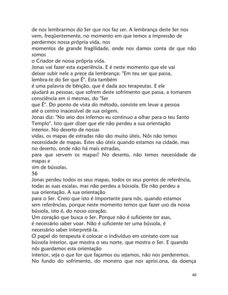 40
de nos lembrarmos do Ser que nos faz ser. A lembrança deste Ser nos
vem, freqüentemente, no momento em que temos a impressão de
perdermos nossa própria vida, nos
momentos de grande fragilidade, onde nos damos conta de que não
somos
o Criador de nossa própria vida.
Jonas vai fazer esta experiência. E é neste momento que ele vai
deixar subir nele a prece da lembrança: "Em teu ser que passa,
lembra-te do Ser que É". Esta também
é uma palavra de bênção, que é dada aos terapeutas. E ele
ajudará as pessoas, que sofrem deste sofrimento que passa, a tomarem
consciência em si mesmas, do "Ser
que É". Do ponto de vista do método, consiste em levar a pessoa
até o centro inacessível de sua origem.
Jonas diz: "No seio dos infernos eu continuo a olhar para o teu Santo
Templo". Isto quer dizer que ele não perdeu a sua orientação
interior. No deserto de nossas
vidas, os mapas de estradas não são muito úteis. Nós não temos
necessidade de mapas. Estes são úteis quando estamos na cidade, mas
no deserto, onde não há mais estradas,
para que servem os mapas? No deserto, não temos necessidade de
mapas e
sim de bússolas.
56
Jonas perdeu todos os seus mapas, todos os seus pontos de referência,
todas as suas escalas, mas não perdeu a bússola. Ele não perdeu a
sua orientação. A sua orientação
para o Ser. Creio que isto é ímportante para nós, quando estamos
sem referências, porque neste momento temos que fazer uso da nossa
bússola, isto é, do nosso coração.
Um coração que busca o Ser. Porque não é suficiente ter asas,
é necessário saber voar. Não é suficiente ter uma bússola, é
necessário saber interpretá-la.
O papel do terapeuta é colocar o indivíduo em contato com sua
bússola interior, que mostra o seu norte, que mostra o Ser. E quando
nós guardamos esta orientação
interior, seja o que for que façamos ou sejamos, não nos perderemos.
No fundo do sofrimento, do monstro que nos aprisi.ona, da doença
 