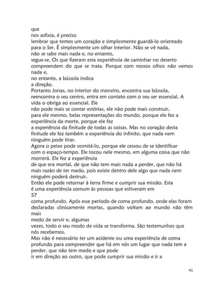 41
que
nos asfixia, é preciso
lembrar que temos um coração e simplesmente guardá-lo orientado
para o Ser. Ë simplesmente um olhar interior. Não se vê nada,
não se sabe mais nada e, no entanto,
segue-se, Os que fizeram esta experiência de caminhar no deserto
compreendem do que se trata. Porque com nossos olhos não vemos
nada e,
no entanto, a bússola indica
a direção.
Portanto Jonas, no interior do monstro, encontra sua bússola,
reencontra o seu centro, entra em contato com o seu ser essencial. A
vida o obriga ao essencial. Ele
não pode mais se contar estórias, ele não pode mais construir,
para ele mesmo, belas representações do mundo, porque ele fez a
experiência da morte, porque ele fez
a experiência da finitude de todas as coisas. Mas no coração desta
finitude ele fez também a experiência do infinito, que nada nem
ninguém pode tirar.
Agora o peixe pode vomitá-lo, porque ele cessou de se identifícar
com o espaço-tempo. Ele tocou nele mesmo, em alguma coisa que não
morrerá. Ele fez a experiência
de que era mortal, de que não tem mais nada a perder, que não há
mais razão de ter medo, pois existe dentro dele algo que nada nem
ninguém poderá destruir.
Então ele pode retornar à terra firme e cumprir sua missão. Esta
é uma experiência comum às pessoas que estiveram em
57
coma profundo. Após esse período de coma profundo, onde elas foram
declaradas clinicamente mortas, quando voltam ao mundo não têm
mais
medo de servir e, algumas
vezes, todo o seu modo de vida se transforma. São testemunhos que
nós recebemos.
Mas não é necessário ter um acidente ou uma experiência de coma
profundo para compreender que há em nós um lugar que nada tem a
perder, que não tem medo e que pode
ir em direção ao outro, que pode cumprir sua missão e ir a
 
