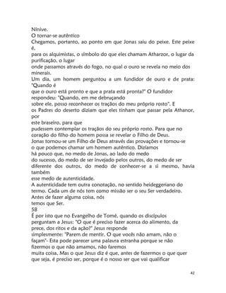 42
Nínive.
O tornar-se autêntico
Chegamos, portanto, ao ponto em que Jonas saiu do peixe. Este peixe
é,
para os alquimistas, o símbolo do que eles chamam Atharzor, o lugar da
purificação, o lugar
onde passamos através do fogo, no qual o ouro se revela no meio dos
minerais.
Um dia, um homem perguntou a um fundidor de ouro e de prata:
"Quando é
que o ouro está pronto e que a prata está pronta?" O fundidor
respondeu: "Quando, em me debruçando
sobre ele, posso reconhecer os traçãos do meu próprio rosto''. E
os Padres do deserto diziam que eles tinham que passar pela Athanor,
por
este braseiro, para que
pudessem contemplar os traçãos do seu próprio rosto. Para que no
coração do filho do homem possa se revelar o Filho de Deus.
Jonas tornou-se um Filho de Deus através das provações e tornou-se
o que podemos chamar um homem autêntico. Dizíamos
há pouco que, no medo de Jonas, ao lado do medo
do sucesso, do medo de ser invejado pelos outros, do medo de ser
diferente dos outros, do medo de conhecer-se a si mesmo, havia
também
esse medo de autenticidade.
A autenticidade tem outra conotação, no sentido heideggeriano do
termo. Cada um de nós tem como missão ser o seu Ser verdadeiro.
Antes de fazer alguma coisa, nós
temos que Ser.
58
É por isto que no Evangelho de Tomé, quando os discípulos
perguntam a Jesus: "O que é preciso fazer acerca do alimento, da
prece, dos ritos e da ação?" Jesus responde
simplesmente: "Parem de mentir. O que vocês não amam, não o
façam"- Esta pode parecer uma palavra estranha porque se não
fizermos o que não amamos, não faremos
muita coisa, Mas o que Jesus diz é que, antes de fazermos o que quer
que seja, é precíso ser, porque é o nosso ser que vai qualificar
 