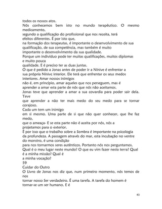 43
todos os nossos atos.
Nós conhecemos bem isto no mundo terapêutico. O mesmo
medicamento,
segundo a qualificação do profissional que nos receita, terá
efeitos diferentes. É por isto que,
na formação dos terapeutas, é importante o desenvolvimento de sua
qualificação, de sua competência, mas também é muito
importante o desenvolvimento da sua qualidade.
Porque um indivíduo pode ter muitas qualificações, muitos diplomas
e muito pouca
qualidade. E é preciso ter as duas juntas.
O que é pedido a Jonas antes de poder ir a Nínive é enfrentar a
sua própria Nínivc interior. Ele terá que enfrentar os seus medos
interiores. Amar nossos inimigos
não é, em princípio, amar aqueles que nos perseguem, mas é
aprender a amar esta parte de nós que nós não aceitamos.
Jonas teve que aprender a amar a sua covardia para poder sair dela.
Teve
que aprender a não ter mais medo do seu medo para se tornar
corajoso.
Cada um tem um inimigo
em si mesmo. Uma parte de si que não quer conhecer, que lhe faz
medo,
que o ameaça- E se esta parte não é aceita por nós, nós a
projetamos para o exterior.
É por isso que o trabalho sobre a Sombra é importante na psicologia
da profundeza. A passagem através do mar, esta incubação no ventre
do monstro, é uma condição
para nos tornarmos seres autênticos. Portanto nós nos perguntamos.
Qual é o meu lugar neste mundo? O que eu vim fazer nesta terra? Qual
é a minha missão? Qual é
a minha vocação?
59
Cuidar do Outro
O Livro de Jonas nos diz que, num primeiro momento, nós temos de
nos
tornar nosso Ser verdadeiro. É uma tarefa. A tarefa do homem é
tornar-se um ser humano. E é
 