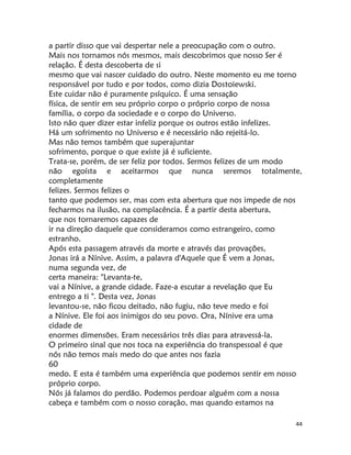 44
a partir disso que vai despertar nele a preocupação com o outro.
Mais nos tornamos nós mesmos, mais descobrimos que nosso Ser é
relação. É desta descoberta de si
mesmo que vai nascer cuidado do outro. Neste momento eu me torno
responsável por tudo e por todos, como dizia Dostoiewski.
Este cuidar não é puramente psíquico. É uma sensação
física, de sentir em seu próprio corpo o próprio corpo de nossa
família, o corpo da sociedade e o corpo do Universo.
Isto não quer dizer estar infeliz porque os outros estão infelizes.
Há um sofrimento no Universo e é necessário não rejeitá-lo.
Mas não temos também que superajuntar
sofrimento, porque o que existe já é suficiente.
Trata-se, porém, de ser feliz por todos. Sermos felizes de um modo
não egoísta e aceitarmos que nunca seremos totalmente,
completamente
felizes. Sermos felizes o
tanto que podemos ser, mas com esta abertura que nos impede de nos
fecharmos na ilusão, na complacência. É a partir desta abertura,
que nos tornaremos capazes de
ir na direção daquele que consideramos como estrangeiro, como
estranho.
Após esta passagem através da morte e através das provações,
Jonas irá a Nínive. Assim, a palavra d'Aquele que É vem a Jonas,
numa segunda vez, de
certa maneira: "Levanta-te,
vai a Nínive, a grande cidade. Faze-a escutar a revelação que Eu
entrego a ti ". Desta vez, Jonas
levantou-se, não ficou deitado, não fugiu, não teve medo e foi
a Nínive. Ele foi aos inimigos do seu povo. Ora, Nínive era uma
cidade de
enormes dimensões. Eram necessários três dias para atravessá-la.
O primeiro sinal que nos toca na experiência do transpessoal é que
nós não temos mais medo do que antes nos fazia
60
medo. E esta é também uma experiência que podemos sentir em nosso
próprio corpo.
Nós já falamos do perdão. Podemos perdoar alguém com a nossa
cabeça e também com o nosso coração, mas quando estamos na
 