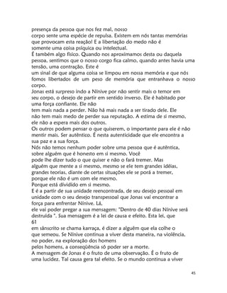 45
presença da pessoa que nos fez mal, nosso
corpo sente uma espécie de repulsa. Existem em nós tantas memórias
que provocam esta reação! E a libertação do medo não é
somente uma coisa psíquica ou intelectual.
É também algo físico. Quando nos aproximamos desta ou daquela
pessoa, sentimos que o nosso corgo fica calmo, quando antes havia uma
tensão, uma contração. Este é
um sinal de que alguma coisa se limpou em nossa memória e que nós
fomos libertados de um peso de memória que entranhava o nosso
corpo.
Jonas está surpreso indo a Nínive por não sentir mais o temor em
seu corpo, o desejo de partir em sentido inverso. Ele é habitado por
uma força confiante. Ele não
tem mais nada a perder. Não há mais nada a ser tirado dele. Ele
não tem mais medo de perder sua reputação. A estima de si mesmo,
ele não a espera mais dos outros.
Os outros podem pensar o que quiserem, o importante para ele é não
mentir mais. Ser autêntico. É nesta autenticidade que ele encontra a
sua paz e a sua força.
Nós não temos nenhum poder sobre uma pessoa que é autêntica,
sobre alguém que é honesto em si mesmo. Você
pode lhe dizer tudo o que quiser e não o fará tremer. Mas
alguém que mente a si mesmo, mesmo se ele tem grandes idéias,
grandes teorias, diante de certas situações ele se porá a tremer,
porque ele não é um com ele mesmo.
Porque está dívidído em si mesmo.
E é a partir de sua unidade reencontrada, de seu desejo pessoal em
unidade com o seu desejo transpessoal que Jonas vaí encontrar a
força para enfrentar Nínive. Lá,
ele vai poder pregar a sua mensagem: "Dentro de 40 dias Nínive será
destruída ". Sua mensagem é a lei de causa e efeito. Esta lei, que
61
em sânscrito se chama karraça, é dizer a alguêm que ela colhe o
que semeou. Se Nínive continua a viver desta maneira, na violência,
no poder, na exploração dos homens
pelos homens, a conseqüência só poder ser a morte.
A mensagem de Jonas é o fruto de uma observação. É o fruto de
uma lucidez. Tal causa gera tal efeito. Se o mundo continua a viver
 