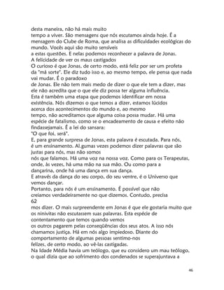 46
desta maneira, não há mais muito
tempo a viver. São mensagens que nós escutamos ainda hoje. É a
mensagem do Clube de Roma, que analisa as dificuldades ecológicas do
mundo. Vocês aqui são muito sensíveis
a estas questões. E nelas podemos reconhecer a palavra de Jonas.
A felicidade de ver os maus castigados
O curioso é que Jonas, de certo modo, está feliz por ser um profeta
da "má sorte". Ele diz tudo isso e, ao mesmo tempo, ele pensa que nada
vai mudar. É o paradoxo
de Jonas. Ele não tem mais medo de dizer o que ele tem a dizer, mas
ele não acredíta que o que ele diz possa ter alguma influência.
Esta é também uma etapa que podemos identificar em nossa
existência. Nós dizemos o que temos a dizer, estamos lúcidos
acerca dos acontecimentos do mundo e, ao mesmo
tempo, não acreditamos que alguma coisa possa mudar. Há uma
espécie de fatalismo, como se o encadeamento de causa e efeito não
findassejamais. É a lei do sansara:
"O que foi, será".
E, para grande surpresa de Jonas, esta palavra é escutada. Para nós,
é um ensinamento. Al.gumas vezes podemos dizer palavras que são
justas para nós, mas não somos
nós que falamos. Há uma voz na nossa voz. Como para os Terapeutas,
onde, às vezes, há uma mão na sua mão. Ou como para a
dançarina, onde há uma dança em sua dança.
E através da dança do seu corpo, do seu ventre, é o Universo que
vemos dançar.
Portanto, para nós é um ensinamento. É possível que não
creiamos verdadeiramente no que dizemos. Contudo, precísa
62
mos dizer. O mais surpreendente em Jonas é que ele gostaria muito que
os ninivitas não escutassem suas palavras. Esta espécie de
contentamento que temos quando vemos
os outros pagarem pelas conseqüências dos seus atos. A isso nós
chamamos justiça. Há em nós algo impiedoso. Diante do
comportamento de algumas pessoas sentimo-nos
felízes, de certo modo, ao vê-las castigadas.
Na Idade Média havia um teólogo, que eu considero um mau teólogo,
o qual dizia que ao sofrimento dos condenados se superajuntava a
 