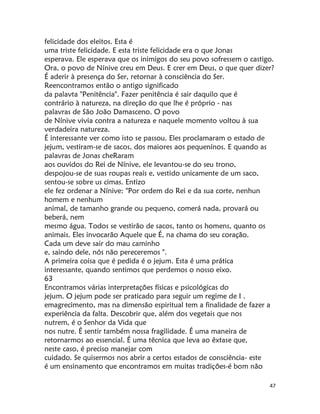 47
felicidade dos eleitos. Esta é
uma triste felicidade. E esta triste felicidade era o que Jonas
esperava. Ele esperava que os inimigos do seu povo sofressem o castigo.
Ora, o povo de Nínive creu em Deus. E crer em Deus, o que quer dizer?
É aderir à presença do Ser, retornar à consciência do Ser.
Reencontramos então o antigo significado
da palavta "Penitência". Fazer penitência é sair daquilo que é
contrário à natureza, na direção do que lhe é próprio - nas
palavras de São João Damasceno. O povo
de Nínive vivia contra a natureza e naquele momento voltou à sua
verdadeira natureza.
É interessante ver como isto se passou. Eles proclamaram o estado de
jejum, vestiram-se de sacos, dos maiores aos pequenínos. E quando as
palavras de Jonas cheRaram
aos ouvidos do Rei de Nínive, ele levantou-se do seu trono,
despojou-se de suas roupas reais e, vestido unicamente de um saco,
sentou-se sobre us cimas. Entizo
ele fez ordenar a Nínive: "Por ordem do Rei e da sua corte, nenhun
homem e nenhum
animal, de tamanho grande ou pequeno, comerá nada, provará ou
beberá, nem
mesmo água. Todos se vestirão de sacos, tanto os homens, quanto os
animais. Eles invocarão Aquele que É, na chama do seu coração.
Cada um deve sair do mau caminho
e, saindo dele, nós não pereceremos ".
A primeira coisa que é pedida é o jejum. Esta é uma prática
interessante, quando sentimos que perdemos o nosso eixo.
63
Encontramos várias interpretações físicas e psicológicas do
jejum. O jejum pode ser praticado para seguir um regime de I .
emagrecimento, mas na dimensão espiritual tem a finalidade de fazer a
experiência da falta. Descobrir que, além dos vegetais que nos
nutrem, é o Senhor da Vida que
nos nutre. É sentir também nossa fragilidade. É uma maneira de
retornarmos ao essencial. É uma têcnica que leva ao êxtase que,
neste caso, é preciso manejar com
cuidado. Se quisermos nos abrir a certos estados de consciência- este
é um ensinamento que encontramos em muitas tradições-é bom não
 