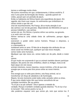48
termos o estômago muito cheio.
Há outros momentos em que, evidentemente, é ótimo enchê-lo. E
esta é uma parte da formação dos hindus - quando querem ter
visões, passam por um período de jejum.
Então os habitantes de Nínive fazem esta experiência do jejum. Em
seguida, eles tiram suas roupas. As vestimentas que simbolizam as
classes sociais e que são um
sinal de reconhecimento. Na França, dá-se muita atenção à cor
das camisas e ao nó das gravatas. Dependendo do Ministério em que as
pessoas trabalham, suas camisas
variam de cor. Em Nínive, é preciso retirar sua camisa, sua gravata,
e se vestir com um saco.
Nínive tornou-se uma cidade cheia de sofrimento, porque alguns
homens
exerceram o poder sobre outros homens. Porque o desprezo, a
desigualdade
e o desrespeito se
instalaram entre os seres. O fato de se despojar dos atributos de sua
classe social nos lembra que, qualquer que seja nossa situação,
somos todos seres humanos.
Qualquer que seja nossa cor, somos todos cor da pele, desde o maior
ao
menor.
O que muito me surpreende é que os animais também devem participar
dojejum. Do ponto de vista simbólico, dizem os Antigos, trata-se de
fazer jejuar em nós nossos
animais interiores, nossos impulsos, nossos instintos, a fim de que esta
energia que se escoa para fora possa voltar ao nosso interior.
64
Esta energia que se volta para dentro, esta força animal, vai se
transformar em força de sabedoria e de iluminação.
Depois, há este momento onde todos estão sentados sobre as cimas.
É que nesta cidade todos têm que tomar consciência de sua
condição transitória. De sua poeira.
"Tu és pó e ao pó voltarás". Esta é apenas a metade da
verdade. Porque é também verdade quando dizemos: "Tu és luz e luz
te tornarás". Nós somos poeira na luz. E
não podemos esquecer nem que somos pó, nem que somos luz. E
 
