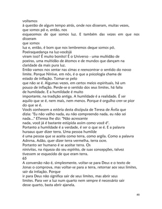 49
voltamos
à questão de algum tempo atrás, onde nos disseram, muitas vezes,
que somos pó e, então, nos
esquecemos de que somos luz. E também das vezes em que nos
disseram
que somos
luz e, então, é bom que nos lembremos deque somos pó.
Poeiraquedança na luz-vocêsjá
viram isso? É muito bonito! É o Universo - uma multidão de
poeiras, uma multidão de átomos e de mundos que dançam na
claridade da mais pura luz.
Então vamos nos sentar nas cimas e reencontrar o sentido do nosso
limite. Porque Nínive, em nós, é o que a psicologia chama de
estado de inflação. Tomar-se pelo
que não se é. Algumas vezes, em certos meios espirituais, há um
pouco de inflação. Perde-se o sentido dos seus limites, há falta
de humildade. E a humildade é muito
importante, na tradição antiga. A humildade é a realidade. É ser
aquilo que se é, nem mais, nem menos. Porque é orgulho crer-se pior
do que se é.
Vocês conhecem a estória desta discípula de Teresa de Ávila que
dizia: "Eu não valho nada, eu não compreendo nada, eu não sei
nada..." ETeresa lhe diz: "Não acrescente
nada, você já é bastante estúpida assim como você é".
Portanto a humildade é a verdade, é ser o que se é. E a palavra
huraaus quer dizer terra. Uma pessoa humilde
é uma pessoa que se aceita como terra, como argila. Como a palavra
Adnrna, Adão, quer dizer terra vermelha, terra ocre.
Portanto ser humano é se aceitar terra. Os
ninivitas, na riqueza do seu espírito, de suas concepções, talvez
tivessem se esquecido de que eram terra.
65
A conversão não é, simplesmente, voltar-se para Deus e o texto de
Jonas o comprova, mas voltar-se para a terra, retornar aos seus limites,
sair da intlação. Porque
ir para Deus não significa sair de seus limites, mas abrir seus
limites. Para ver a luz num quarto nem sempre é necessário sair
desse quarto, basta abrir ajanela.
 