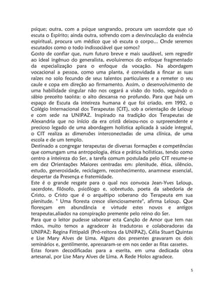 5
psique; outra, com a psique sangrando, procura um sacerdote que só
escuta o Espírito; ainda outra, sofrendo com a desvinculação da essência
espiritual, procura um médico que só escuta o corpo... Onde seremos
escutados como o todo indissociável que somos?
Gosto de confiar que, num futuro breve e mais saudável, sem regredir
ao ideal ingênuo do generalista, evoluiremos do enfoque fragmentado
da especialização para o enfoque da vocação. Na abordagem
vocacional a pessoa, como uma planta, é convidada a fincar as suas
raízes no solo fecundo de seus talentos particulares e a remeter o seu
caule e copa em direção ao firmamento. Assim, o desenvolvimento de
uma habilidade singular não nos cegará a visão do todo, seguindo o
sábio preceito taoísta: o alto descansa no profundo. Para que haja um
espaço de Escuta da inteireza humana é que foi criado, em 1992, o
Colégio Internacional dos Terapeutas (CIT), sob a orientação de Leloup
e com sede na UNIPAZ. Inspirado na tradição dos Terapeutas de
Alexandria que no início da era cristã deixou-nos o surpreendente e
precioso legado de uma abordagem holística aplicada à saúde integral,
o CIT realiza as dimensões interconectadas de uma clínica, de uma
escola e de um templo.
Destinado a congregar terapeutas de diversas formações e competências
que comungam uma antropologia, ética e prática holísticas, tendo como
centro a inteireza do Ser, a tarefa comum postulada pelo CIT resume-se
em dez Orientações Maiores centradas em: plenitude, ética, silêncio,
estudo, generosidade, reciclagem, reconhecimento, anamnese essencial,
despertar da Presença e fratemidade.
Este é o grande resgate para o qual nos convoca Jean-Yves Leloup,
sacerdote, filósofo, psicólogo e, sobretudo, poeta da sabedoria de
Cristo, o Cristo que é o arquétipo soberano do Terapeuta em sua
plenitude. " Uma floresta cresce silenciosamente", afirma Leloup. Que
floresçam em abundância e virtude estes novos e antigos
terapeutas,aliados na conspiração premente pelo reino do Ser.
Para que o leitor pudesse saborear esta Canção de Amor que tem nas
mãos, muito temos a agradecer às tradutoras e colaboradoras da
UNIPAZ: Regina Fittipaldi (Pró-reitora da UNIPAZ), Célia Stuart Quintas
e Lise Mary Alves de Lima. Alguns dos presentes gravaram os dois
seminários e, gentilmente, apressaram-se em nos ceder as fitas cassetes.
Estas foram decodificadas para a eserita, em uma dedicada obra
artesanal, por Lise Mary Alves de Lima. A Rede Holos agradece.
 