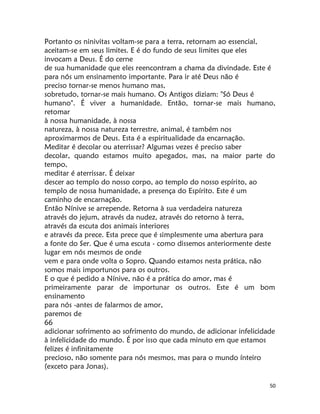 50
Portanto os ninivitas voltam-se para a terra, retornam ao essencial,
aceitam-se em seus limites. E é do fundo de seus limites que eles
invocam a Deus. É do cerne
de sua humanidade que eles reencontram a chama da divindade. Este é
para nós um ensinamento importante. Para ir até Deus não é
preciso tornar-se menos humano mas,
sobretudo, tornar-se mais humano. Os Antigos diziam: "Só Deus é
humano". É viver a humanidade. Então, tornar-se mais humano,
retomar
à nossa humanidade, à nossa
natureza, à nossa natureza terrestre, animal, é também nos
aproximarmos de Deus. Esta é a espiritualidade da encarnação.
Meditar é decolar ou aterrissar? Algumas vezes é preciso saber
decolar, quando estamos muito apegados, mas, na maior parte do
tempo,
meditar é aterrissar. É deixar
descer ao templo do nosso corpo, ao templo do nosso espírito, ao
templo de nossa humanidade, a presença do Espírito. Este é um
caminho de encarnação.
Então Nínive se arrepende. Retorna à sua verdadeira natureza
através do jejum, através da nudez, através do retorno à terra,
através da escuta dos animais interiores
e através da prece. Esta prece que é simplesmente uma abertura para
a fonte do Ser. Que é uma escuta - como dissemos anteriormente deste
lugar em nós mesmos de onde
vem e para onde volta o Sopro. Quando estamos nesta prática, não
somos mais importunos para os outros.
E o que é pedido a Nínive, não é a prática do amor, mas é
primeiramente parar de importunar os outros. Este é um bom
ensinamento
para nós -antes de falarmos de amor,
paremos de
66
adicionar sofrimento ao sofrimento do mundo, de adicionar infelicidade
à infelicidade do mundo. É por isso que cada minuto em que estamos
felizes é infinitamente
precioso, não somente para nós mesmos, mas para o mundo ínteiro
(exceto para Jonas).
 