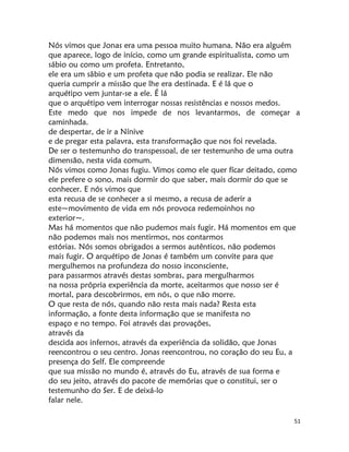 51
Nós vimos que Jonas era uma pessoa muito humana. Não era alguém
que aparece, logo de início, como um grande espiritualista, como um
sábio ou como um profeta. Entretanto,
ele era um sâbio e um profeta que não podia se realizar. Ele não
queria cumprir a missão que lhe era destinada. E é lá que o
arquétipo vem juntar-se a ele. É lá
que o arquétipo vem interrogar nossas resistências e nossos medos.
Este medo que nos impede de nos levantarmos, de começar a
caminhada.
de despertar, de ir a Nínive
e de pregar esta palavra, esta transformação que nos foi revelada.
De ser o testemunho do transpessoal, de ser testemunho de uma outra
dimensão, nesta vida comum.
Nós vimos como Jonas fugiu. Vimos como ele quer fícar deitado, como
ele prefere o sono, mais dormir do que saber, mais dormir do que se
conhecer. E nós vimos que
esta recusa de se conhecer a si mesmo, a recusa de aderir a
este~movimento de vida em nós provoca redemoinhos no
exterior~.
Mas há momentos que não pudemos mais fugir. Há momentos em que
não podemos mais nos mentirmos, nos contarmos
estórias. Nós somos obrigados a sermos autênticos, não podemos
mais fugir. O arquétipo de Jonas é também um convite para que
mergulhemos na profundeza do nosso inconsciente,
para passarmos através destas sombras, para mergulharmos
na nossa própria experiência da morte, aceitarmos que nosso ser é
mortal, para descobrirmos, em nós, o que não morre.
O que resta de nós, quando não resta mais nada? Resta esta
informação, a fonte desta informação que se manifesta no
espaço e no tempo. Foi através das provações,
através da
descida aos infernos, através da experiência da solidão, que Jonas
reencontrou o seu centro. Jonas reencontrou, no coração do seu Eu, a
presença do Self. Ele compreende
que sua missão no mundo é, através do Eu, através de sua forma e
do seu jeito, através do pacote de memórias que o constitui, ser o
testemunho do Ser. E de deixá-lo
falar nele.
 