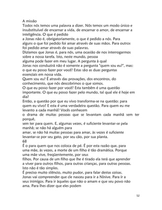 52
A missão
Todos nós temos uma palavra a dizer. Nós temos um modo único e
insubstituível de encarnar a vida, de encarnar o amor, de encarnar a
inteligência. O que é pedido
a Jonas não é, obrigatoriamente, o que é pedido a nós. Para
alguns o que foi pedido foi amar através de suas mãos. Para outros
foi pedido amar através de suas palavras.
Dizíamos que Jonas é, para nós, uma ocasião de nos interrogarmos
sobre a nossa tarefa. Isto, neste mundo, pessoa
alguma pode fazer em meu lugar. A pergunta à qual
Jonas nos conduzirá não é somente a pergunta "quem sou eu?", mas:
o que eu posso fazer por você? Estas são as duas perguntas
essenciais em nossa vida.
Quem sou eu? É através das provações, dos encontros, do
conhecimento, que nós descobrimos o que somos.
O que eu posso fazer por você? Esta tambêm é uma questão
importante. O que eu posso fazer pelo mundo, tal qual ele é hoje em
dia?
Então, a questão por que eu vivo transforma-se na questão: para
quem eu vivo? E esta é uma verdadeira questão. Para quem eu me
levanto a cada manhã? Vocês conhecem
o drama de muitas pessoas que se levantam cada manhã sem ter
porquê,
sem ter para quem. E, algumas vezes, é suficiente levantar-se pela
manhã; se não há alguém para
amar, se não há muitas pessoas para amar, às vezes é suficiente
levantar-se por seu gato, por seu cão, por sua planta.
68
É o para quem que nos coloca de pé. É por esta razão que, para
uma mãe, às vezes, a morte de um filho é tão dramática. Porque
uma mãe vive, freqüentemente, por seus
filhos. Por causa de um filho que lhe é tirado ela terá que aprender
a viver para outros filhos, para outras crianças, para outras pessoas.
Isto não é tão simples.
É preciso muito silêncio, muito pudor, para falar destas coisas.
Jonas vai compreender que cle nasceu para ir a Nínive. Para ír a
seus inimígos. Para ir àqueles que não o amam e que seu povo não
ama. Para lhes dizer que eles podem
 