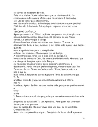 53
ser salvos, se mudarem de vida.
E ele irá a Nínive. Vocês se lembram que os ninivitas sairão do
encadeamento de causas e efeitos, que os conduzia à destruição.
Eles vão se voltar para eles mesmos,
eles vão mudar de vida, a fim de que a vidacomum se torne possível.
E Nínive não é destruída. Foi aqui que chegamos em nosso texto.
69
TERCEIRO CAPÍTULO
Agora passaremos ao último capítulo, que parece, em princípio, um
pouco chocante, porque Jonas não está contente de ver Nínive
curada. Ele pensava que o castigo
divino deveria se abater sobre estes seres injustos. Trata-se de
observarmos bem a nós mesmos e de notar este prazer que temos
quando
vemos alguém sofrer pelas conseqüências
nefastas dos seus atos. Chamamos a isso de justiça.
A experiência que Jonas fará é algo além da justiça. É a
revelação de um outro Deus, de uma outra dimensão do Absoluto, que
ele não pode imaginar que exista. Porque
ele não pode imaginar que se possa perdoar a criminosos, a
destruidores. Jonas tem um grande desprezo, vendo o que Deus fez.
Ele se encoleriza. Ele ora ao Senhor e diz: "Pena, Senhor, não era
isto o que eu
mais temia. E foi poristo que eu fugi para Társis. Eu adivinhava que
Tu És
um Deus cheio de graça e de misericórdia, refratário à cólera,
rico na
bondade. Agora, Senhor, retoma minha vida, porque eu prefiro morrer
a
viver
assim
". Reencontramos aqui esta pergunta que nos colocamos anteriormente
a
propósito do suicida (N.T.: ver Apêndice). Para quem nós vivemos?
Jonas quer viver para um
Deus de justiça. Ele não quer viver para um Deus de misericórdia.
O medo de amar
Assim nós compreendemos que o Complexo de Jonas não É apenas o
 