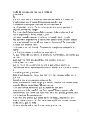 54
medo do sucesso, não é apenas o medo da
grandezA~
70
que está nele, mas é o medo do amor que está nele. É o medo de
uma bondade que é capaz de tudo compreender, que
poderíamos dizer que é inumana, incompreensivel. E
ele diz consígo mesmo: "Se eu começo a amar assim, a perdoar o
culgado, aonde vou chegar?"
Este tema não foi estudado suficientemente. Seria preciso partír de
nossas experiências muito próprias, por
exemplo, quando amamos alguém de um modo muito grande
não podemos exprímir-lhe o nosso amor porque ele não quer, porque
este amor não o interessa. O que fazemos desteamor? De uma certa
maneira este amor se volta
contra nós e vai nos destruir. É como uma energia que não pode se
liberar,
que fica girando em nosso interior e nos destrói.
O que Jonas está recusando é o amor pela humanidade. este amor que
ele não
quer que viva nele, esta paciência, esta paixão, estes atos
diários; bem concretos,
que ele retém no interior dele mesmo e que ariscam destruí-lo.
Descobrimos assim, que o que chamamos Sembra é a nossa luz contida,
a
nossa luz que não queremos
doár o que chamamos força, que por vezes nos torna pesados, ines e
que nos
destrói, é este amor que não podemos dar.
Penso, novamente, numa amiga que perdeu um ente que lhe era muito
querido. Ela me perguntava: "O que eu vou
fazer deste amor, este amor que eu podia lhe dar, este
amor que me fazia viver? O que fazer agora?" Pouco a pouco, ela
compreendeu que se ela não pode mais amar esta pessoa, poderá amar
outras pessoas. Se eu não posso
mais amar esta criança que acaba de me ser tirada, poderei dar este
amor a outras crianças. Se não, vamos nos aprisionar em nós mesmos
e este amor, que era feito
de tanta alegria, vai se transformar numa grande dor.
 