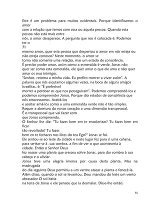 55
Este é um problema para muitos ocidentais. Porque identificamos o
amor
com a relação que temos com essa ou aquela pessoa. Quando esta
pessoa não está mais entre
nós, o amor desaparece. A pergunta que nos é colocada é: Podemos
ter o
71
mesmo amor, quer esta pessoa que despertou o amor em nós esteja ou
não esteja conosco? Neste momento, o amor se
torna não somente uma relação, mas um estado de consciência.
É preciso poder amar, assim como a esmeralda é verde. Jonas não
quer ser como esta esmeralda, ele quer amar o que ele ama e não quer
amar os seus inimigos.
"Senhor, retoma a minha vida. Eu prefiro morrer a viver assim". A
palavra que nós escutamos algumas vezes, na boca de alguns amigos
israelitas, é: "É preferível
morrer a perdoar os que nos perseguiram". Podemos compreendê-los e
podemos compreender Jonas. Porque são estados de consciência que
nós atravessamos. Aceitá-los
e aceitar amá-los como a uma esmeralda verde não é tão simples.
Requer a abertura do nosso coração a uma dimensão transpessoal.
É o transpessoal que vai fazer com
que Jonas compreenda.
O Senhor lhe diz: "Tu fazes bem em te encolerizar? Tu fazes bem em
ficar
tão revoltado? Tu fazes
bem en te fechares nos liites do teu Ego?" Jonas se foi.
Ele sentou-se ao leste da cidade e neste lugar fez para si uma cahana,
para serttar-se à .sua sombra, a fim de ver o que aconteceria à
cidade. Então o Senhor Deus
fez nascer uma planta que cresceu sohre Jonas, para dar sombra à sua
cabeça e o aliviar.
Jonas teve uma alegria imensa por causa desta planta. Mas na
madrugada
do dia seguinte Deus permitiu a um verme atacar a planta e fenecê-la.
Além disso, quando o sol se levantou, Deus mandou do leste um vento
abrasador O sol batia
na testa de Jonas e ele pensou que ia desmaiar. Disse-lhe então:
 