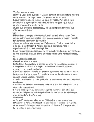 56
"Prefiro morrer a viver
assim". E Deus disse a Jonas: "Tu,fazes bem em te encolerizar a respeito
desta planzta?" Ele respondeu: "Eu sei ben da minha vida ".
Como vocês vêem, ele insiste. Ele quer ter razão. Para ele, o fato
de perdoar é algo injusto. Mas através desta imagem, que nós já
estudamos anteriormente, desta
árvore que cresceu e desapareceu, ele vai compreender que a sua
cólera é injustificável.
72
Há também uma questão que é colocada através deste texto. Deus
está na origem do que nos faz bem, do que nos causa prazer, mas ele
também está na origem deste vento
abrasador e deste verme que rói. É ele que faz florir a nossa vida e
é ele que a faz fenecer. É Aquele que dá o perfume à rosa e
Aquele que dá à rosa os seus espinhos.
E, em nossas vidas, gostaríamos de ter o perfume da rosa, sem conhecer
os seus espinhos. Mas, se a rosa de nossa vida é uma verdadeira rosa,
se
não é uma rosa artificial,
ela terá perfume e espinhos.
Então Jonas é convidado a aceitar sua vida na totalidade, o prazer e
o desprazer, a tristeza e a alegria, e a receber tanto um quanto
o outro como um dom da vida.
É claro que temos o direito de preferir o perfume aos espinhos, mas o
importante é amar a rosa. E quando se ama verdadeiramente a rosa,
quando se ama verdadeiramente
a vida, acolhemos o seu perfume e acolhemos os seus espinhos.
Acolhemos
o que nos dá prazer e acolhemos também o que nos entristece. Um e
outro são inseparáveis.
É muito difícil, porém, para nosso espírito humano, conceber que
na mesma origem, no mesmo princípio, na mesma causa, está o que
chamamos de "o bem"e o que
chamamos
de "o mal", está o que chamamos felicidade e o que chamamos
EDeus disse a Jonas: "Tu fazes bem em ficar encolenizado a respeito
dessa planta?" Para que serve te revoltares? Aquele É é. Aquele que
É, é a vida e é a morte. É esta
 