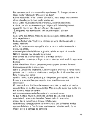 57
flor que cresce e é esta mesma flor que fenece. Tu és capaz de ver a
idade nesta Totalidade? De conter as duas?
EJonas responde; "Não". Vemos que Jonas, nesta etapa seu caminho,
ainda não chegou lá. Nós podemos ter, em
nosas vidas, revelações muito profundas, experiências umitas,
e não é por elas acontecerem que chegamos lá. Não chegaremos
enquanto houver um não em nós, um não Àquele
É, enquanto não formos sim, sim a tudo o que É. Este sim
73
não é uma desistência, mas uma adesão ao que a realidade nos
dá a experimentar.
Então o Senhor diz: "Tu tiveste piedade de uma planta que não te
custou nenhum
esforção para crescer e que pôde viver e morrer entre uma noite e
outra. Eu, então,
não terei piedade de Nínive, a grande cidade, na qual há mais de
120 mil pessoas, que não distinguem sua
mão direita da sua mão esquerda, e muitos animais?"
Um espinho no nosso polegar às vezes nos faz mais mal do que uma
bomba
sobre Hiroshima. Nossas pequenas preocupações tomam, às vezes,
todo nosso espírito e nos cegam
sobre o verdadeiro problema. Apalavra que se endereça a Jonas é uma
palavra que o convida a relativizar o seu Ego. Em ti falta sombra, em ti
falta frescor, mas pensa
que há, talvez, outras pessoas que te esperam, para que tu sejas o seu
frescor e a sua sombra, para que tu sejas seu alimento e sua
consolação.
O Livro de Jonas é o livro da travessia de todos os medos, os medos
conscientes e os medos inconscientes. Mas o medo maior que existe em
nós não é o medo de sermos
nós mesmos ou o medo da morte, é o medo de amar.
O que me toca muito na Primeira Epístola de São João é que o
contrário do amor não é o ódio. O contrário do amor é o
medo. Este é também um tema a refletir. Mas
esta reflexão começa por uma observação: a dos diferentes medos
que nos habitam, a fim de fazer sua travessia. Não ter medo de ter
medo, este é o começo do caminho
 