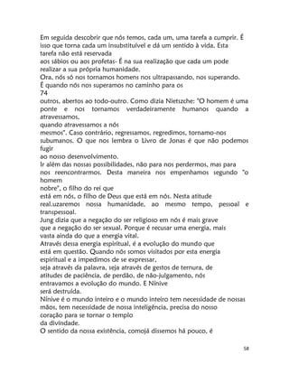 58
Em seguida descobrir que nós temos, cada um, uma tarefa a cumprir. É
isso que torna cada um insubstituível e dá um sentido à vida. Esta
tarefa não está reservada
aos sábios ou aos profetas- É na sua realização que cada um pode
realizar a sua própria humanidade.
Ora, nós só nos tornamos homens nos ultrapassando, nos superando.
É quando nós nos superamos no caminho para os
74
outros, abertos ao todo-outro. Como dizia Nietszche: "O homem é uma
ponte e nos tornamos verdadeiramente humanos quando a
atravessamos,
quando atravessamos a nós
mesmos". Caso contrário, regressamos, regredimos, tornamo-nos
subumanos. O que nos lembra o Livro de Jonas é que não podemos
fugir
ao nosso desenvolvimento.
Ir além das nossas possibilidades, não para nos perdermos, mas para
nos reencontrarmos. Desta maneira nos empenhamos segundo "o
homem
nobre", o filho do rei que
está em nós, o filho de Deus que está em nós. Nesta atitude
real.uzaremos nossa humanidade, ao mesmo tempo, pessoal e
transpessoal.
Jung dizia que a negação do ser religioso em nós é mais grave
que a negação do ser sexual. Porque é recusar uma energia, mais
vasta ainda do que a energia vital.
Através dessa energia espiritual, é a evolução do mundo que
está em questão. Quando nós somos visitados por esta energia
espiritual e a impedimos de se expressar,
seja através da palavra, seja através de gestos de ternura, de
atitudes de paciência, de perdão, de não-julgamento, nós
entravamos a evolução do mundo. E Nínive
será destruída.
Nínive é o mundo inteiro e o mundo inteiro tem necessidade de nossas
mãos, tem necessidade de nossa inteligência, precisa do nosso
coração para se tornar o templo
da divíndade.
O sentido da nossa existência, comojá dissemos há pouco, é
 