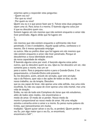 59
estarmos aptos a responder estas perguntas:
· Quem sou eu?
· Por que eu vivo?
· Por quem eu vivo?
Quem sou eu e o que posso fazer por ti. Talvez estas duas perguntas
sejam uma só. Para Jonas é a mesma. É fazendo alguma coisa por
tí que eu descubro quem sou.
Existem lugares em nós mesmos que não existem enquanto o amor não
tiver penetrado. Alguns dirão que há lugares em
1,
75
nós mesmos que não existem enquanto o sofrimento não tiver
penetrado. E isto é verdadeiro. Aquele quejá sofreu, conhecese a si
mesmo. Ele é menos apressado emjulgar
os outros. Mas eu prefiro dizer que há lugares em nós mesmos que
não existem enquanto o amor não tiver penetrado. Porque só
descobrimos a nossa identidade através
da nossa capacidade de relação.
É fazendo alguma coisa por você, é fazendo alguma coisa pelos
outros, que eu descubro quem eu sou. Que eu me descubro um ser, não
somente para a morte, mas um ser
para o outro. Para o pequeno-outro e para o Grande-Outro. E no
pequenooutro, o Grande-Outro está presente.
Eu me descubro, assim, através do servição, quer este servição
seja o da Palavra, quer seja o das ações de todos os dias, ou do
nosso trabalho, ou da terapia. Descubro
que eu sou capaz de levar, não apenas uma vida sofrida, mas uma vida
escolhida. Eu não sou capaz de viver apenas uma vida mortal, mas uma
vida de doação.
Então, na raiz de todo este Complexo de Jonas que nós estudamos,
além de todos estes medos, nós encontramos o
medo de amar. O medo de se perder. Nosso medo da
morte é proporcional ao nosso medo de amar. Há uma relação
estreita e estranha entre o amor e a morte. Eu penso numa palavra do
Cristo, que reencontramos em muitas
tradições: "Quem quiser salvar o seu Eu, se perderá. Quem perder o
seu Eu, por algo maior que o seu Eu, se encontrará,
encontrará o Self ".
 
