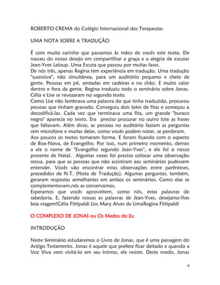 6
ROBERTO CREMA do Colégio Internacional dos Terapeutas
UMA NOTA SOBRE A TRADUÇÃO
É com muito carinho que passamos às mãos de vocês este texto. Ele
nasceu do nosso desejo em compartilhar a graça e a alegria de escutar
Jean-Yves Leloup. Uma Escuta que passou por muitas fases.
De nós três, apenas Regina tem experiência em tradução. Uma tradução
"sucessiva", não simultânea, para um auditório pequeno e cheio de
gente. Pessoas em pé, sentadas em cadeiras e no chão. E muito calor
dentro e fora da gente. Regina traduziu todo o seminário sobre Jonas.
Célía e Lise se revezaram no segundo texto.
Como Lise não lembrava uma palavra do que tinha traduzido, procurou
pessoas que tinham gravado. Conseguiu dois lotes de fitas e começou a
decodificá-las. Cada vez que terminava uma fita, um grande "buraco
negro" aparecia no texto. Era preciso procurar no outro lote as frases
que faltavam. Além disso, as pessoas no auditório faziam as perguntas
sem microfone e muitas delas, como vocês podem notar, se perderam.
Aos poucos os textos tomaram forma. E foram ficando com o aspecto
de Boa-Nova, de Evangelho. Por isso, num primeiro momento, demos
a ele o nome de "Evangelho segundo Jean-Yves", e ele foi o nosso
presente de Natal. Algumas vezes foi preciso colocar uma observação
nossa, para que as pessoas que não assistiram aos seminários pudessem
entender. Vocês vão encontrar estas observações entre parênteses,
precedidos de N.T. (Nota de Tradução). Algumas perguntas, também,
geraram respostas semelhantes em ambos os seminários. Como elas se
complementavam,nós as conservamos.
Esperamos que vocês aproveitem, como nós, estas palavras de
sabedoria. E, fazendo nossas as palavras de Jean-Yves, desejamo-lhes
boa viagem!Célia Fittipaldi Lisc Mary Alves de LimaRegina Fittipaldi
O COMPLEXO DE JONAS ou Os Medos do Eu
INTRODUÇÃO
Neste Seminário estudaremos o Livro de Jonas, que é uma passagem do
Antigo Testamento. Jonas é aquele que prefere ficar deitado e quando a
Voz Viva vem visitá-lo em seu íntimo, ele resiste. Deste modo, Jonas
 