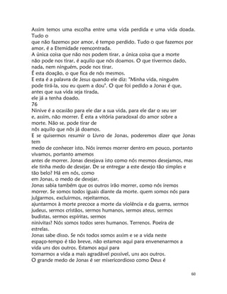 60
Assim temos uma escolha entre uma vida perdida e uma vida doada.
Tudo o
que não fazemos por amor, é tempo perdido. Tudo o que fazemos por
amor, é a Etemidade reencontrada.
A única coisa que não nos podem tirar, a única coisa que a morte
não pode nos tirar, é aquilo que nós doamos. O que tivermos dado,
nada, nem ninguém, pode nos tirar.
É esta doação, o que fica de nós mesmos.
E esta é a palavra de Jesus quando ele diz: "Minha vida, ninguém
pode tirá-la, sou eu quem a dou". O que foi pedido a Jonas é que,
antes que sua vida seja tirada,
ele já a tenha doado.
76
Ninive é a ocasião para ele dar a sua vida, para ele dar o seu ser
e, assim, não morrer. É esta a vitória paradoxal do amor sobre a
morte. Não se. pode tirar de
nôs aquilo que nôs já doamos.
E se quisermos resumir o Livro de Jonas, poderemos dizer que Jonas
tem
medo de conhecer isto. Nós iremos morrer dentro em pouco, portanto
vivamos, portanto amemos
antes de morrer. Jonas desejava isto como nós mesmos desejamos, mas
ele tinha medo de desejar. De se entregar a este desejo tão simples e
tão belo? Há em nós, como
em Jonas, o medo de desejar.
Jonas sabia também que os outros irão morrer, como nós iremos
morrer. Se somos todos iguais diante da morte. quem somos nós para
julgarmos, excluirmos, rejeitarmos,
ajuntarmos à morte precoce a morte da violência e da guerra, sermos
judeus, sermos cristãos, sermos humanos, sermos ateus, sermos
budistas, sermos espíritas, sermos
ninivitas? Nós somos todos seres humanos. Terrenos. Poeira de
estrelas.
Jonas sabe disso. Se nós todos somos assim e se a vida neste
espaço-tempo é tão breve, não estamos aqui para envenenarmos a
vida uns dos outros. Estamos aqui para
tornarmos a vida a mais agradável possivel, uns aos outros.
O grande medo de Jonas é ser misericordioso como Deus é
 