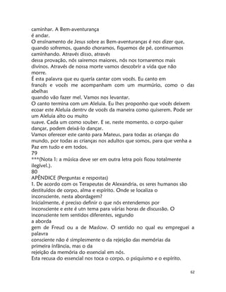 62
caminhar. A Bem-aventurança
é andar.
O ensínamento de Jesus sobre as Bem-aventuranças é nos dizer que,
quando sofremos, quando choramos, fiquemos de pé, continuemos
caminhando. Através disso, através
dessa provação, nós sairemos maiores, nós nos tornaremos mais
divinos. Através de nossa morte vamos descobrir a vida que não
morre.
É esta palavra que eu quería cantar com vocês. Eu canto em
francês e vocês me acompanham com um murmúrio, como o das
abelhas
quando vão fazer mel. Vamos nos levantar.
O canto termina com um Aleluia. Eu lhes proponho que vocês deixem
ecoar este Aleluia dentrv de vocês da maneira como quiserem. Pode ser
um Aleluia alto ou muito
suave. Cada um como souber. E se, neste momento, o corpo quiser
dançar, podem deixá-lo dançar.
Vamos oferecer este canto para Mateus, para todas as crianças do
mundo, por todas as crianças nos adultos que somos, para que venha a
Paz em tudo e em todos.
79
***(Nota 1: a música deve ser em outra letra pois ficou totalmente
ilegível.).
80
APÊNDICE (Perguntas e respostas)
1. De acordo com os Terapeutas de Alexandria, os seres humanos são
destituídos de corpo, alma e espírito. Onde se localiza o
inconsciente, nesta abordagem?
Inicialmente, é preciso definir o que nós entendemos por
inconsciente e este é utn tema para várias horas de discussão. O
inconsciente tem sentidos diferentes, segundo
a aborda
gem de Freud ou a de Maslow. O sentido no qual eu empreguei a
palavra
consciente não é simplesmente o da rejeição das memórias da
primeira ínfância, mas o da
rejeição da memória do essencial em nós.
Esta recusa do essencial nos toca o corpo, o psiquismo e o espírito.
 