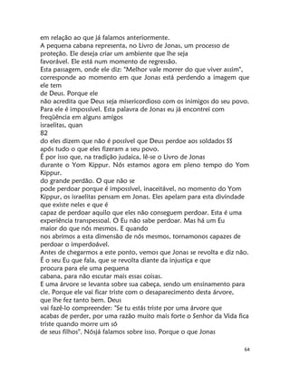 64
em relação ao que já falamos anteriormente.
A pequena cabana representa, no Livro de Jonas, um processo de
proteção. Ele deseja criar um ambiente que lhe seja
favorável. Ele está num momento de regressão.
Esta passagem, onde ele diz: "Melhor vale morrer do que viver assim",
corresponde ao momento em que Jonas está perdendo a imagem que
ele tem
de Deus. Porque ele
não acredita que Deus seja misericordioso com os inimigos do seu povo.
Para ele é impossível. Esta palavra de Jonas eu já encontrei com
freqüência em alguns amigos
israelitas, quan
82
do eles dizem que não é possível que Deus perdoe aos soldados SS
após tudo o que eles fizeram a seu povo.
É por isso que, na tradição judaica, lê-se o Livro de Jonas
durante o Yom Kippur. Nós estamos agora em pleno tempo do Yom
Kippur.
do grande perdão. O que não se
pode perdoar porque é impossível, inaceitável, no momento do Yom
Kippur, os israelitas pensam em Jonas. Eles apelam para esta divindade
que existe neles e que é
capaz de perdoar aquilo que eles não conseguem perdoar. Esta é uma
experiência transpessoal. O Eu não sabe perdoar. Mas há um Eu
maior do que nós mesmos. E quando
nos abrimos a esta dimensão de nós mesmos, tornamonos capazes de
perdoar o imperdoável.
Antes de chegarmos a este ponto, vemos que Jonas se revolta e diz não.
É o seu Eu que fala, que se revolta diante da injustiça e que
procura para ele uma pequena
cabana, para não escutar mais essas coisas.
E uma árvore se levanta sobre sua cabeça, sendo um ensinamento para
cle. Porque ele vai ficar triste com o desaparecimento desta árvore,
que lhe fez tanto bem. Deus
vai fazê-lo compreender: "Se tu estás triste por uma árvore que
acabas de perder, por uma razão muito mais forte o Senhor da Vida fica
triste quando morre um só
de seus filhos''. Nósjá falamos sobre isso. Porque o que Jonas
 