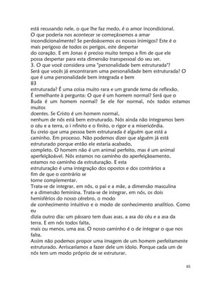 65
está recusando nele, o que lhe faz medo, é o amor incondicional.
O que poderia nos acontecer se começássemos a amar
incondicionalmente? Se perdoássemos os nossos inimigos? Este é o
mais perigoso de todos os perigos, este despertar
do coração. E em Jonas é preciso muito tempo a fim de que ele
possa despertar para esta dimensão transpessoal do seu ser.
3. O que você considera uma "personalidade bem estruturada"?
Será que vocês já encontraram uma personalidade bem estruturada? O
que é uma personalidade bem integrada e bem
83
estruturada? É uma coisa muito rara e um grande tema de reflexão.
É semelhante à pergunta: O que é um homem normal? Será que o
Buda é um homem normal? Se ele for normal, nós todos estamos
muitos
doentes. Se Cristo é um homem normal,
nenhum de nós está bem estruturado. Nós ainda não integramos bem
o céu e a terra, o i nfinito e o finito, o rigor e a misericórdia.
Eu creio que uma pessoa bem estruturada é alguém que está a
caminho. Em processo. Não podemos dizer que alguém já está
estruturado porque então ele estaria acabado,
completo. O homem não é um animal perfeito, mas é um animal
aperfeiçãoável. Nós estamos no caminho do aperfeiçãoamento,
estamos no caminho da estruturação. E esta
estruturação é uma integração dos opostos e dos contrários a
fim de que o contrário se
torne complementar.
Trata-se de integrar, em nôs, o pai e a mãe, a dimensão masculina
e a dimensão feminina. Trata-se de integrar, em nós, os dois
hemisférios do nosso cérebro, o modo
de conhecimento intuitivo e o modo de conhecimento analítico. Como
eu
dizia outro dia: um pássaro tem duas asas, a asa do céu e a asa da
terra. E em nós todos falta,
mais ou menos, uma asa. O nosso caminho é o de integrar o que nos
falta.
Assim não podemos propor uma imagem de um homem perfeitamente
estruturado. Arriscaríamos a fazer dele um ídolo. Porque cada um de
nós tem um modo próprio de se estruturar.
 