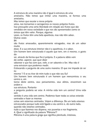 66
A estrutura de uma macieira não é igual à estrutura de uma
ameixeira. Não temos que imitar uma macieira, se formos uma
ameixeira.
Mas temos que escutar a nossa própria
seiva, nos tornarmos e carregarmos os nossos próprios frutos.
Isso pressupõe uma certa liberdade em relação aos frutos que são
vendidos em nossa sociedade e que nos são apresentados como os
únicos que têm valor. Porque, algumas
vezes, os frutos têm uma bela aparência, mas não têm sabor.
Outras vezes
84
são frutos amassados, aparentemente estragados, mas de um sabor
muito
doce. E a sua estrutura interior não é a aparência, é o sabor.
Um homem bem estruturado é aquele que tem, em si mesmo, o gosto
do
ser, através da forma que lhe é própria. E a palavra sábio vem
do verbo .saperer, que quer dizer
saborear e que faz com que, nele, o ser saboreie o Ser. Mas não é
uma estrutum que podemos medir.
Colocando a pergunta de uma outra maneira: O que me impede de ser
eu
mesmo`? E se eu tirar de mim tudo o que não sou Eu?
Um homem bem estruturado é um homem que reencontrou o seu
centro e, em
torno deste centro, seus pensamentos, seus afetos, encontram sua
ordem e
sua estrutura. Portanto
a pergunta poderia ser esta: A mínha vida tem um centro? Uma vida
sem
sentido é uma vida sem centro. Podemos fazer todas as coisas estando
centrados e fazer as mesmas
coisas sem estarmos centrados. Vejam a diferença. De um lado estamos
estruturados porque tudo está ligado a seu centro e, do outro lado,
quando não estamos centrados,
tudo o que fazemos nos dispersa, nos puveriza e nos fragmenta.
4. Qual o significado da palavra "Pléroma"?
Pléroma é uma palavra grega que significa plenitude, inteireza.
 