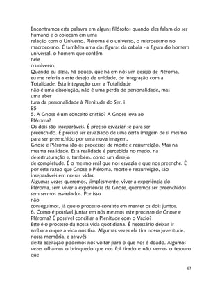 67
Encontramos esta palavra em alguns filósofos quando eles falam do ser
humano e o colocam em uma
relação com o Universo. Pléroma é o universo, o mícrocosmo no
macrocosmo. É também uma das figuras da cabala - a figura do homem
universal, o homem que contém
nele
o universo.
Quando eu dízia, há pouco, que há em nós um desejo de Pléroma,
eu me referia a este desejo de unidade, de integração com a
Totalidade. Esta integração com a Totalidade
não é uma dissolução, não é uma perda de personalidade, mas
uma aber
tura da personalidade à Plenitude do Ser. i
85
5. A Gnose é um conceito cristão? A Gnose leva ao
Pléroma?
Os dois são inseparáveis. É preciso esvaziar-se para ser
preenchido. É preciso ser esvaziado de uma certa imagem de si mesmo
para ser preenchido por uma nova imagem.
Gnose e Pléroma são os processos de morte e ressurreição. Mas na
mesma realidade. Esta realidade é percebida no medo, na
desestruturação e, também, como um desejo
de completude. É o mesmo real que nos esvazia e que nos preenche. É
por esta razão que Gnose e Pléroma, morte e ressurreição, são
inseparáveis em nossas vidas.
Algumas vezes queremos, simplesmente, viver a experiência do
Pléroma, sem viver a experiência da Gnose, queremos ser preenchidos
sem sermos esvaziados. Por isso
não
conseguimos, já que o processo consiste em manter os dois juntos.
6. Como é possível juntar em nós mesmos este processo de Gnose e
Pléroma? É possível conciliar a Plenitude com o Vazio?
Este é o processo da nossa vida quotidiana. É necessário deixar ir
embora o que a vida nos tira. Algumas vezes ela tira nossa juventude,
nossa memória, e através
desta aceitação podemos nos voltar para o que nos é doado. Algumas
vezes olhamos o brinquedo que nos foi tirado e não vemos o tesouro
que
 