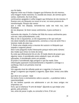 68
nos foi dado.
Algumas vezes nos é tirada a imagem que tínhamos de nós mesmos,
uma imagem muito narcisista. É a ocasião de crescer, de vermos quem
somos, realmente. Ao invés disso,
continuamos apegados à velha imagem que tínhamos de nós mesmos. E
ficamos com um bloqueio no nosso vir-a-ser, no nosso processo de
transformação. Porque não vemos
que a vida nos despoja, tornando-nos cada vez mais nus, com
finalidade
de nos desposar. Se tiram nossas vestimentas, é para conhecer o
86
momento das nüpcias. E o Senhor da Vida tira nossas vestimentas para
unir-nos, mais profundamente, a ele.
Mas se nós o esquecemos, se nós esquecemos o Ser que está por
trás deste trabalho de despojamento, corremos o risco de sentir frio e
teremos medo de estar nus.
7. Existe uma relação entre a neurose do sucesso e o bloqueio que
impede o orgasmo pleno?
Esta é uma pergunta muito interessante porque reúne certo nümero
dos medos que vimos no texto de Jonas.
Eu creio que efetivamente há um elo. O medo diante do prazer que,
algumas vezes, é considerado como culpável e que, em certas
educações, é considerado como um pecado.
O prazer é considerado algo perigoso e que faz medo. Estas
informações aparecem inconscientemente e impedem a entrega e a
confiança. Este é um primeiro nivel de
reflexão.
Um segundo nível de reflexão pode ser o seguinte: é a busca de
atingir o orgasmo que impede o orgasmo. Quer dizer, temos uma idéia
do
que deve ser o prazer - boje
há muitos livros e ensinamentos sobre o assunto -, e perdemos toda a
espontaneidade.
Eu me lembro quando era adolescente e um de meus amigos me
emprestou um
livro, que se chamava "A arte de beijar". Quando eu quis beijar uma
garota, pela primeira
vez, antes de passar à ação, eu consultei o lívro. E foi um
 