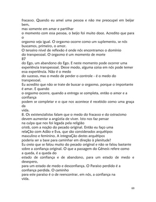 69
fracasso. Quando eu amei uma pessoa e não me preocupei em beijar
bem,
mas somente em amar e partilhar
o momento com essa pessoa, o beijo foi muito doce. Acredito que para
o
orgasmo seja igual. O orgasmo ocorre como um suplemento, se nós
buscamos, primeiro, o amor.
O terceiro nível de reflexão é onde nós encontramos o domínio
do transpessoal. O orgasmo é um momento de morte
87
do Ego, um abandono do Ego. E neste momento pode ocorrer uma
experiência transpessoal. Desse modo, alguma coisa em nós pode temer
essa experiência. Não é o medo
do sucesso, mas o medo de perder o controle - é o medo do
transpessoal.
Eu acredito que não se trate de buscar o orgasmo, porque o importante
é amar. E quando
o orgasmo ocorre, quando a entrega se completa, então o amor e a
confiança
podem se completar e o que nos acontece é recebido como uma graça
da
vida.
8. Os existencialistas falam que o medo do fracasso e do ostracismo
devem aumentar a angústia de viver. Isto nos faz pensar
na culpa que nos foi legada pela religião
cristã, com a noção do pecado original. Então eu faço uma
relaÇão com Adão e Eva, que são considerados arquétipos
masculino e feminino. A integraÇão destes arquétipos
poderia ser a base para caminhar em direção à plenitude?
Eu creio que se falou muito do pecado original e não se falou bastante
sobre a confiança original. O que a passagem do Gênesis refere como
a queda, é a queda do
estado de confiança e de abandono, para um estado de medo e
desespero,
para um estado de medo e desconfiança. O Paraíso perdido é a
confiança perdida. O caminho
para este paraíso é o de reencontrar, em nós, a confiança na
vida.
 