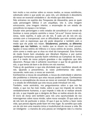 7
tem muito a nos ensinar sobre os nossos medos, as nossas resistências,
sobretudo sobre o que pode ser, para nós, um obstáculo à descoberta
do nosso ser essencial verdadeiro e da missão que dela decorre.
Nós entramos no espírito dos Terapeutas de Alexandria, para os quais
cada personagem bíblico é um arquétipo, isto é, uma imagem
estruturante, uma imagem interior, a encarnação de um estado de
consciência no espaço e no tempo.
Estudar estes personagens e estes estados de consciência é um modo de
iluminar o nosso próprio caminho e nosso "vir-a-ser" (nosso tornar-se).
Jonas, neste espírito, é cada um de nós. É cada um de nós em seu
contato com o transpessoal, com as dificuldades que este contato pode
trazer, com as esperanças que ele pode despertar e também com o
medo que ele pode nos trazer. Estudaremos, portanto, os diferentes
medos que nos habitam, os medos que se situam no nível pessoal,
ligados à nossa estória de infância e à nossa estória de jovens, adultos,
assim como o medo que se situa no nível do transpessoal. Estas formas
de medo foram bem estudadas por Abraham Maslow e por outros
psicólogos humanistas quando fazem referência ao Complexo de Jonas,
que é o medo da nossa própria grandeza e das exigências que dela
decorrem. Porque não é suficiente reconhecer o que há de grande em
nós, o que temos de bom e de divíno em nós mesmos.
Trata-se de questionar o que esta divindade quer manifestar através de
nós. Quando a pressentimos, às vezes preferiríamos não saber,
recusando, neste caso, o nosso ser essencial.
Conhecemos a recusa da sexualidade, a recusa da criatividade e sabemos
dos problemas e sintomas que estas recusas podem causar. Conhecemos
menos as conseqüências da recusa ao nosso ser essencial. O desequilíbrio
e o estado de infelicidade que esta recusa pode introduzir em nós.
Também, neste seminário, nos perguntaremos sobre o que nos faz
medo, o que nos faz mais medo, sobre o que nos impede de sermos
verdadeíramente humanos, o que impede à vida de se realizar através
de nós, o que impede que o desígnio de Deus se realize através de nós.
O Livro de Jonas será também para nós uma oportunidade de nos
interrogarmos sobre nossa missão, sobre nossa vocação. O que cada um
de nós tem de particular e único. O que é que eu tenho a fazer nesta
vida, que pessoa alguma pode fazer em meu lugar. Eu acredito que cada
um de nós tem uma maneira única e insubstituível de encarar a vida. De
ser inteligente - a maneira de uma pessoa ser inteligente não é a mesma
 