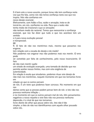 70
E é bem este o nosso assunto, porque Jonas não tem confiança nesta
voz que lhe fala, como nós não temos confiança nesta voz que nos
inspira. Nós não confiamos em
nosso desejo essencial.
Efetivamente, com Adão e Eva, razão e sensação, trata-se de
torná-los, em nós, confiantes na vida. Para que a razão não
tenha medo do irracional e que as sensações
não tenham medo do racional. Temos que reencontrar a confiança
essencial, que nos faz dizer que tudo o que nos acontece tem um
sentido
e é para nossa evolução pessoal
e transpessoal.
88
9. O fato de não nos mentirmos mais, mesmo que possamos nos
enganar,
tem relação com a escada do desejo e do medo?
Nós podemos nos enganar mas não podemos mais nos mentir. O erro
pode
ser cometido por falta de conhecimento, pelo nosso inconsciente. O
fato
de não mais mentir supõe
um estado de evolução avançado, uma tomada de decisão que nos
permite aceitar nossos limites, mas com esta exigência de
autenticidade.
Em relação à escala que estudamos, podemos situar este desejo de
não mais nos mentirmos, naquele momento em que nos tornamos livres
em
relação ao que os outros pensam
de nós. É um teste que podemos fazer conosco. No momento em que
nos
damos conta que as pessoas podem pensar bem de nós -e isto não nos
provoca nenhuma inflação -,
e no momento em que os outros pensam mal de nós, têm pensamentos
negativos a nosso respeito e este fato não nos provoca nenhuma
depressão, é o sinal de que nos tornamos
livres diante do olhar que pousa sobre nós. Isto não é tão
simples, o fato de não nos identificarmos com aquele olhar pousado
sobre nós.
 